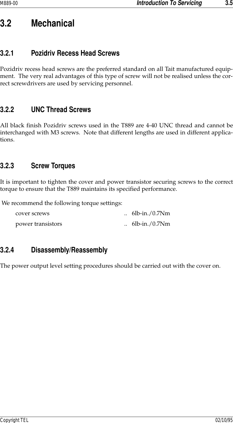 M889-00 Introduction To Servicing 3.5Copyright TEL 02/10/953.2 Mechanical3.2.1 Pozidriv Recess Head ScrewsPozidriv recess head screws are the preferred standard on all Tait manufactured equip-ment.  The very real advantages of this type of screw will not be realised unless the cor-rect screwdrivers are used by servicing personnel.3.2.2 UNC Thread ScrewsAll black finish Pozidriv screws used in the T889 are 4-40 UNC thread and cannot beinterchanged with M3 screws.  Note that different lengths are used in different applica-tions.3.2.3 Screw TorquesIt is important to tighten the cover and power transistor securing screws to the correcttorque to ensure that the T889 maintains its specified performance. We recommend the following torque settings:cover screws .. 6lb-in./0.7Nmpower transistors .. 6lb-in./0.7Nm3.2.4 Disassembly/ReassemblyThe power output level setting procedures should be carried out with the cover on.