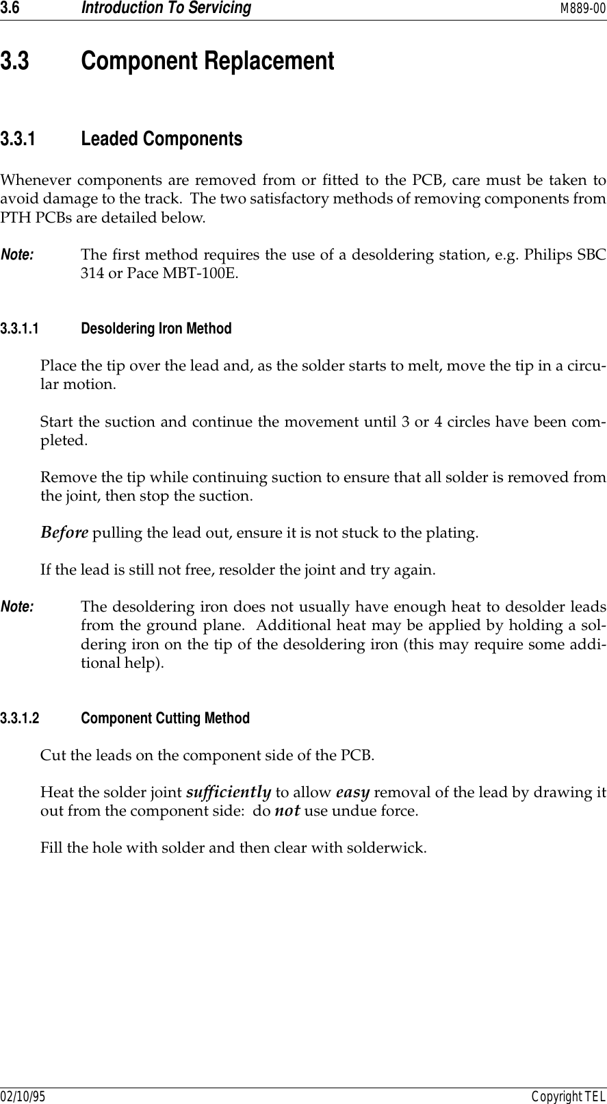 3.6 Introduction To Servicing M889-0002/10/95 Copyright TEL3.3 Component Replacement3.3.1 Leaded ComponentsWhenever components are removed from or fitted to the PCB, care must be taken toavoid damage to the track.  The two satisfactory methods of removing components fromPTH PCBs are detailed below.Note: The first method requires the use of a desoldering station, e.g. Philips SBC314 or Pace MBT-100E.3.3.1.1 Desoldering Iron MethodPlace the tip over the lead and, as the solder starts to melt, move the tip in a circu-lar motion.Start the suction and continue the movement until 3 or 4 circles have been com-pleted.Remove the tip while continuing suction to ensure that all solder is removed fromthe joint, then stop the suction.Before pulling the lead out, ensure it is not stuck to the plating.If the lead is still not free, resolder the joint and try again.Note: The desoldering iron does not usually have enough heat to desolder leadsfrom the ground plane.  Additional heat may be applied by holding a sol-dering iron on the tip of the desoldering iron (this may require some addi-tional help).3.3.1.2 Component Cutting MethodCut the leads on the component side of the PCB.Heat the solder joint sufficiently to allow easy removal of the lead by drawing itout from the component side:  do not use undue force.Fill the hole with solder and then clear with solderwick.