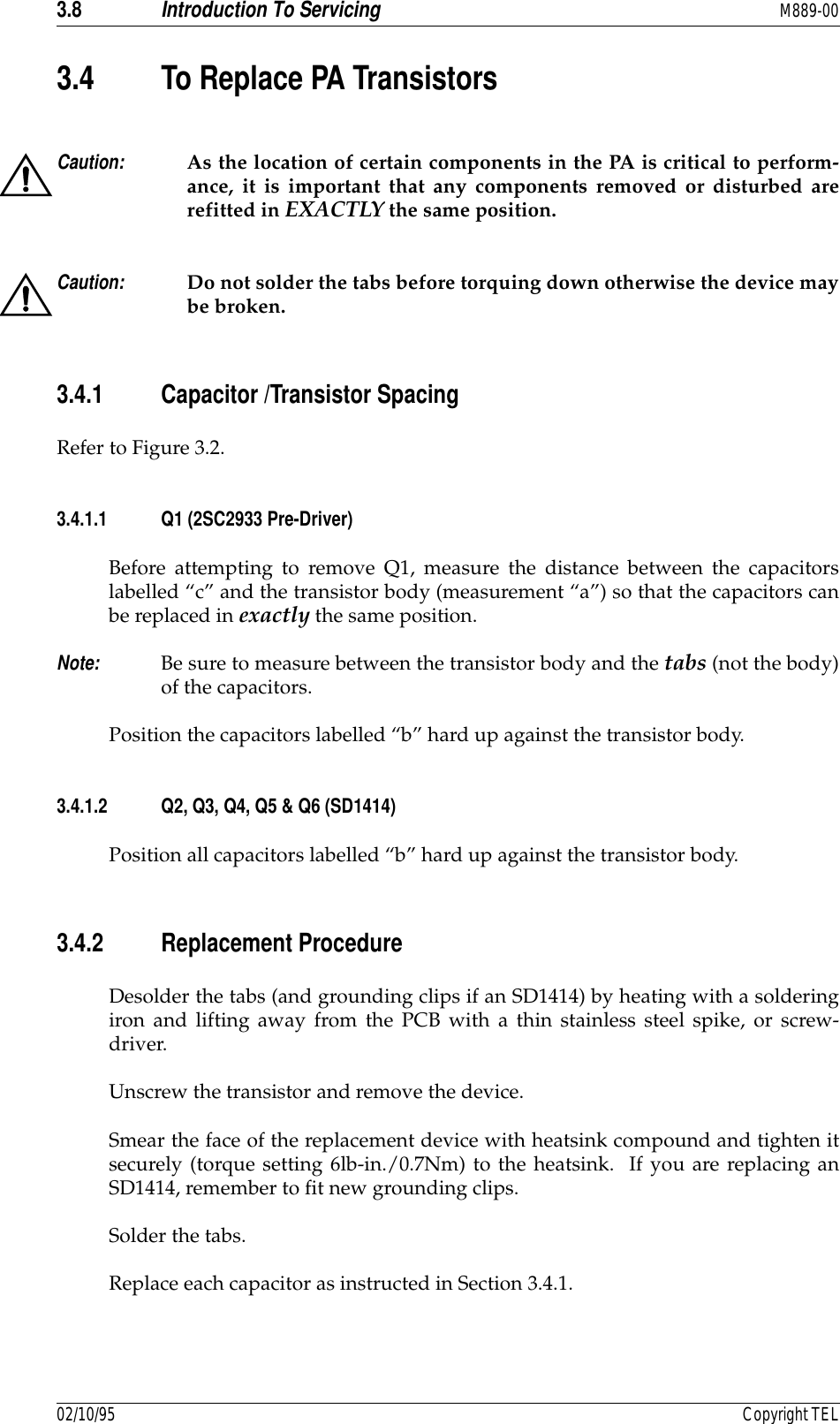 3.8 Introduction To Servicing M889-0002/10/95 Copyright TEL3.4 To Replace PA TransistorsCaution: As the location of certain components in the PA is critical to perform-ance, it is important that any components removed or disturbed arerefitted in EXACTLY the same position.Caution: Do not solder the tabs before torquing down otherwise the device maybe broken.3.4.1 Capacitor /Transistor SpacingRefer to Figure 3.2.3.4.1.1 Q1 (2SC2933 Pre-Driver)Before attempting to remove Q1, measure the distance between the capacitorslabelled “c” and the transistor body (measurement “a”) so that the capacitors canbe replaced in exactly the same position.  Note: Be sure to measure between the transistor body and the tabs (not the body)of the capacitors.Position the capacitors labelled “b” hard up against the transistor body.3.4.1.2 Q2, Q3, Q4, Q5 &amp; Q6 (SD1414)Position all capacitors labelled “b” hard up against the transistor body.3.4.2 Replacement ProcedureDesolder the tabs (and grounding clips if an SD1414) by heating with a solderingiron and lifting away from the PCB with a thin stainless steel spike, or screw-driver.Unscrew the transistor and remove the device.Smear the face of the replacement device with heatsink compound and tighten itsecurely (torque setting 6lb-in./0.7Nm) to the heatsink.  If you are replacing anSD1414, remember to fit new grounding clips.Solder the tabs.Replace each capacitor as instructed in Section 3.4.1.