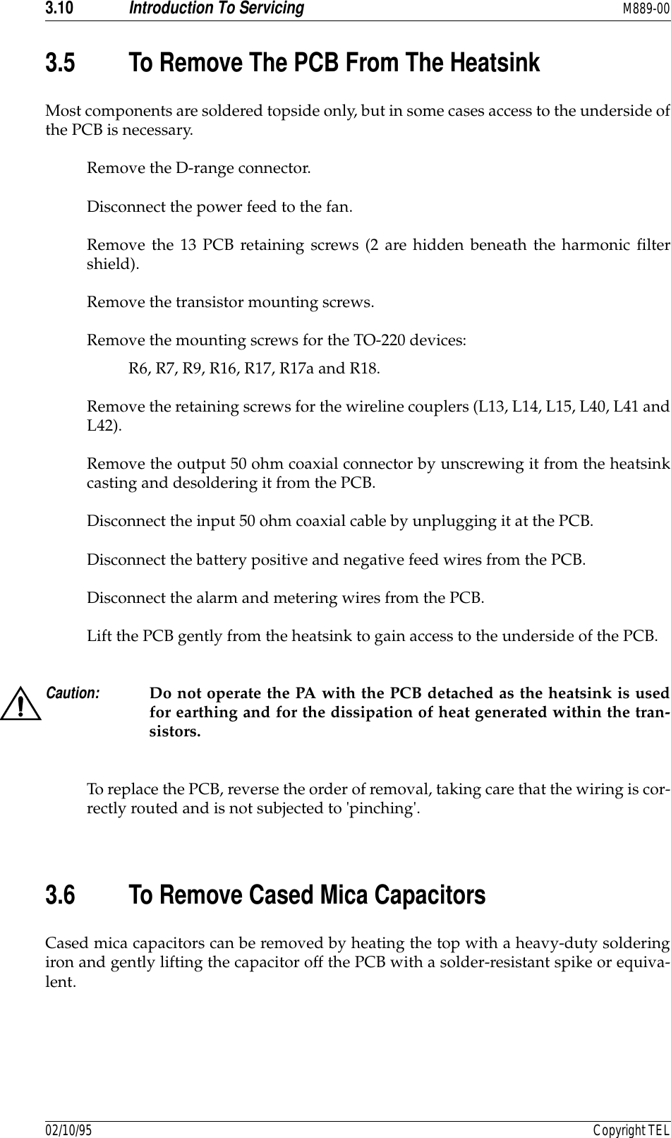 3.10 Introduction To Servicing M889-0002/10/95 Copyright TEL3.5 To Remove The PCB From The HeatsinkMost components are soldered topside only, but in some cases access to the underside ofthe PCB is necessary.Remove the D-range connector.Disconnect the power feed to the fan.Remove the 13 PCB retaining screws (2 are hidden beneath the harmonic filtershield).Remove the transistor mounting screws.Remove the mounting screws for the TO-220 devices:R6, R7, R9, R16, R17, R17a and R18.Remove the retaining screws for the wireline couplers (L13, L14, L15, L40, L41 andL42).Remove the output 50 ohm coaxial connector by unscrewing it from the heatsinkcasting and desoldering it from the PCB.Disconnect the input 50 ohm coaxial cable by unplugging it at the PCB.Disconnect the battery positive and negative feed wires from the PCB.Disconnect the alarm and metering wires from the PCB.Lift the PCB gently from the heatsink to gain access to the underside of the PCB.Caution: Do not operate the PA with the PCB detached as the heatsink is usedfor earthing and for the dissipation of heat generated within the tran-sistors.To replace the PCB, reverse the order of removal, taking care that the wiring is cor-rectly routed and is not subjected to &apos;pinching&apos;.3.6 To Remove Cased Mica CapacitorsCased mica capacitors can be removed by heating the top with a heavy-duty solderingiron and gently lifting the capacitor off the PCB with a solder-resistant spike or equiva-lent.