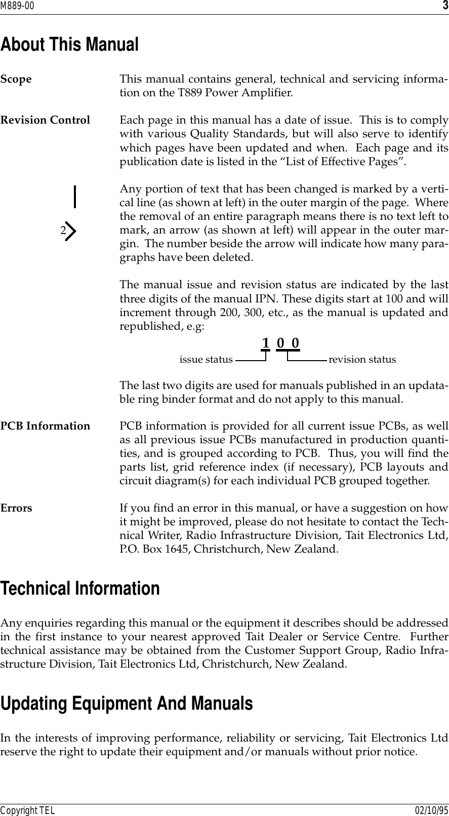 M889-00 3Copyright TEL 02/10/95About This ManualScope This manual contains general, technical and servicing informa-tion on the T889 Power Amplifier.Revision Control Each page in this manual has a date of issue.  This is to complywith various Quality Standards, but will also serve to identifywhich pages have been updated and when.  Each page and itspublication date is listed in the “List of Effective Pages”.Any portion of text that has been changed is marked by a verti-cal line (as shown at left) in the outer margin of the page.  Wherethe removal of an entire paragraph means there is no text left tomark, an arrow (as shown at left) will appear in the outer mar-gin.  The number beside the arrow will indicate how many para-graphs have been deleted.The manual issue and revision status are indicated by the lastthree digits of the manual IPN. These digits start at 100 and willincrement through 200, 300, etc., as the manual is updated andrepublished, e.g:  The last two digits are used for manuals published in an updata-ble ring binder format and do not apply to this manual.PCB Information PCB information is provided for all current issue PCBs, as wellas all previous issue PCBs manufactured in production quanti-ties, and is grouped according to PCB.  Thus, you will find theparts list, grid reference index (if necessary), PCB layouts andcircuit diagram(s) for each individual PCB grouped together.Errors If you find an error in this manual, or have a suggestion on howit might be improved, please do not hesitate to contact the Tech-nical Writer, Radio Infrastructure Division, Tait Electronics Ltd,P.O. Box 1645, Christchurch, New Zealand.Technical InformationAny enquiries regarding this manual or the equipment it describes should be addressedin the first instance to your nearest approved Tait Dealer or Service Centre.  Furthertechnical assistance may be obtained from the Customer Support Group, Radio Infra-structure Division, Tait Electronics Ltd, Christchurch, New Zealand.Updating Equipment And ManualsIn the interests of improving performance, reliability or servicing, Tait Electronics Ltdreserve the right to update their equipment and/or manuals without prior notice.21  0  0issue status revision status