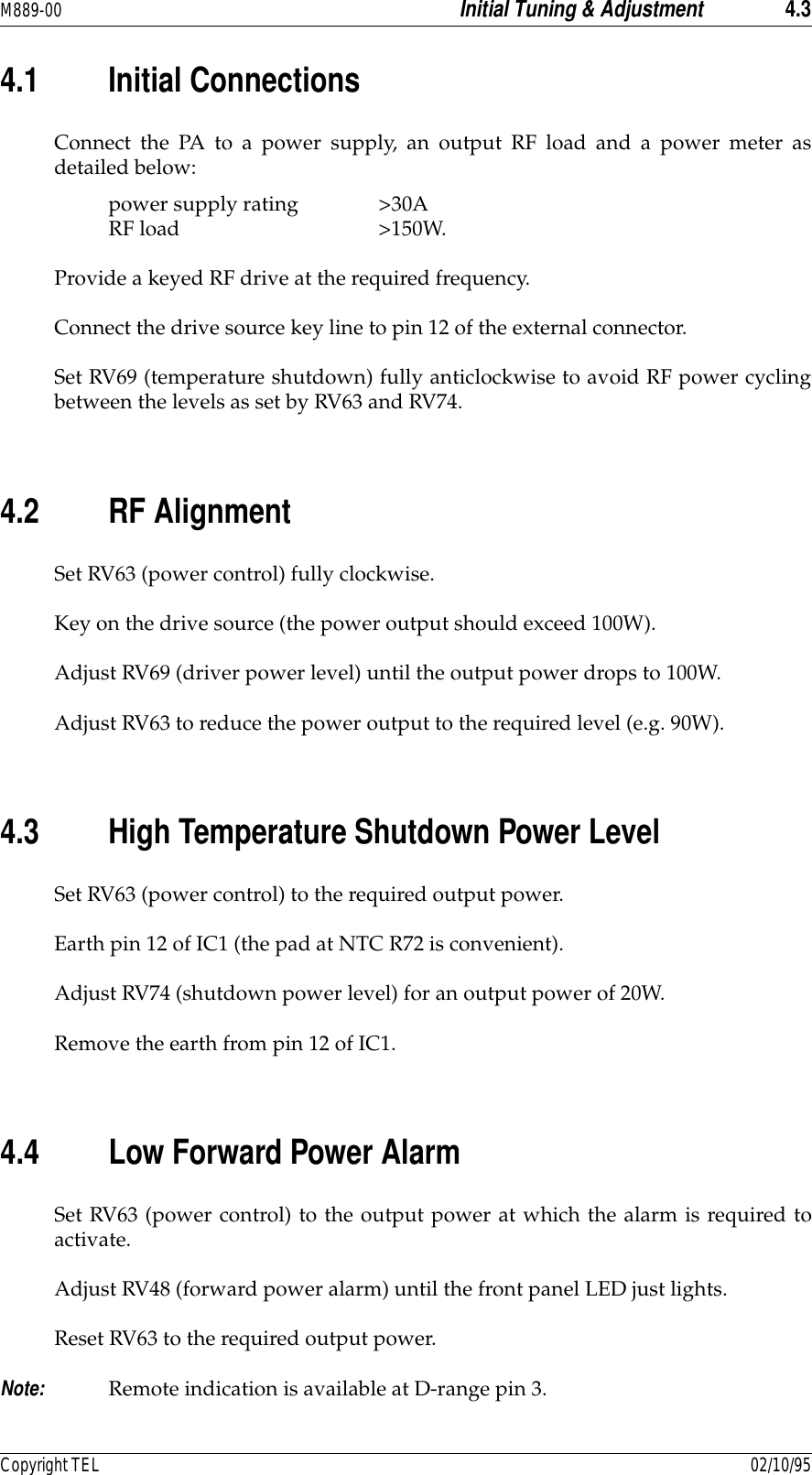 M889-00 Initial Tuning &amp; Adjustment 4.3Copyright TEL 02/10/954.1 Initial ConnectionsConnect the PA to a power supply, an output RF load and a power meter asdetailed below:power supply rating &gt;30ARF load &gt;150W.Provide a keyed RF drive at the required frequency.Connect the drive source key line to pin 12 of the external connector.Set RV69 (temperature shutdown) fully anticlockwise to avoid RF power cyclingbetween the levels as set by RV63 and RV74.4.2 RF AlignmentSet RV63 (power control) fully clockwise.Key on the drive source (the power output should exceed 100W).Adjust RV69 (driver power level) until the output power drops to 100W.Adjust RV63 to reduce the power output to the required level (e.g. 90W).4.3 High Temperature Shutdown Power LevelSet RV63 (power control) to the required output power.Earth pin 12 of IC1 (the pad at NTC R72 is convenient).Adjust RV74 (shutdown power level) for an output power of 20W.Remove the earth from pin 12 of IC1.4.4 Low Forward Power AlarmSet RV63 (power control) to the output power at which the alarm is required toactivate.Adjust RV48 (forward power alarm) until the front panel LED just lights.Reset RV63 to the required output power.Note: Remote indication is available at D-range pin 3.