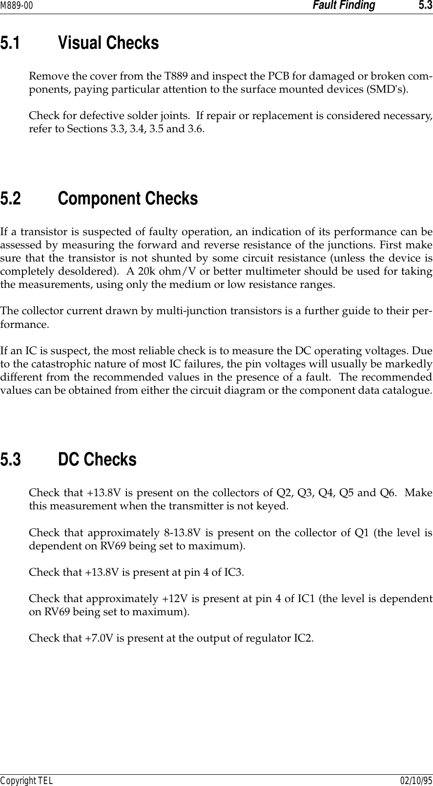 M889-00 Fault Finding 5.3Copyright TEL 02/10/955.1 Visual ChecksRemove the cover from the T889 and inspect the PCB for damaged or broken com-ponents, paying particular attention to the surface mounted devices (SMD&apos;s).Check for defective solder joints.  If repair or replacement is considered necessary,refer to Sections 3.3, 3.4, 3.5 and 3.6.5.2 Component ChecksIf a transistor is suspected of faulty operation, an indication of its performance can beassessed by measuring the forward and reverse resistance of the junctions. First makesure that the transistor is not shunted by some circuit resistance (unless the device iscompletely desoldered).  A 20k ohm/V or better multimeter should be used for takingthe measurements, using only the medium or low resistance ranges.The collector current drawn by multi-junction transistors is a further guide to their per-formance.If an IC is suspect, the most reliable check is to measure the DC operating voltages. Dueto the catastrophic nature of most IC failures, the pin voltages will usually be markedlydifferent from the recommended values in the presence of a fault.  The recommendedvalues can be obtained from either the circuit diagram or the component data catalogue.5.3 DC ChecksCheck that +13.8V is present on the collectors of Q2, Q3, Q4, Q5 and Q6.  Makethis measurement when the transmitter is not keyed.Check that approximately 8-13.8V is present on the collector of Q1 (the level isdependent on RV69 being set to maximum).Check that +13.8V is present at pin 4 of IC3.Check that approximately +12V is present at pin 4 of IC1 (the level is dependenton RV69 being set to maximum).Check that +7.0V is present at the output of regulator IC2.