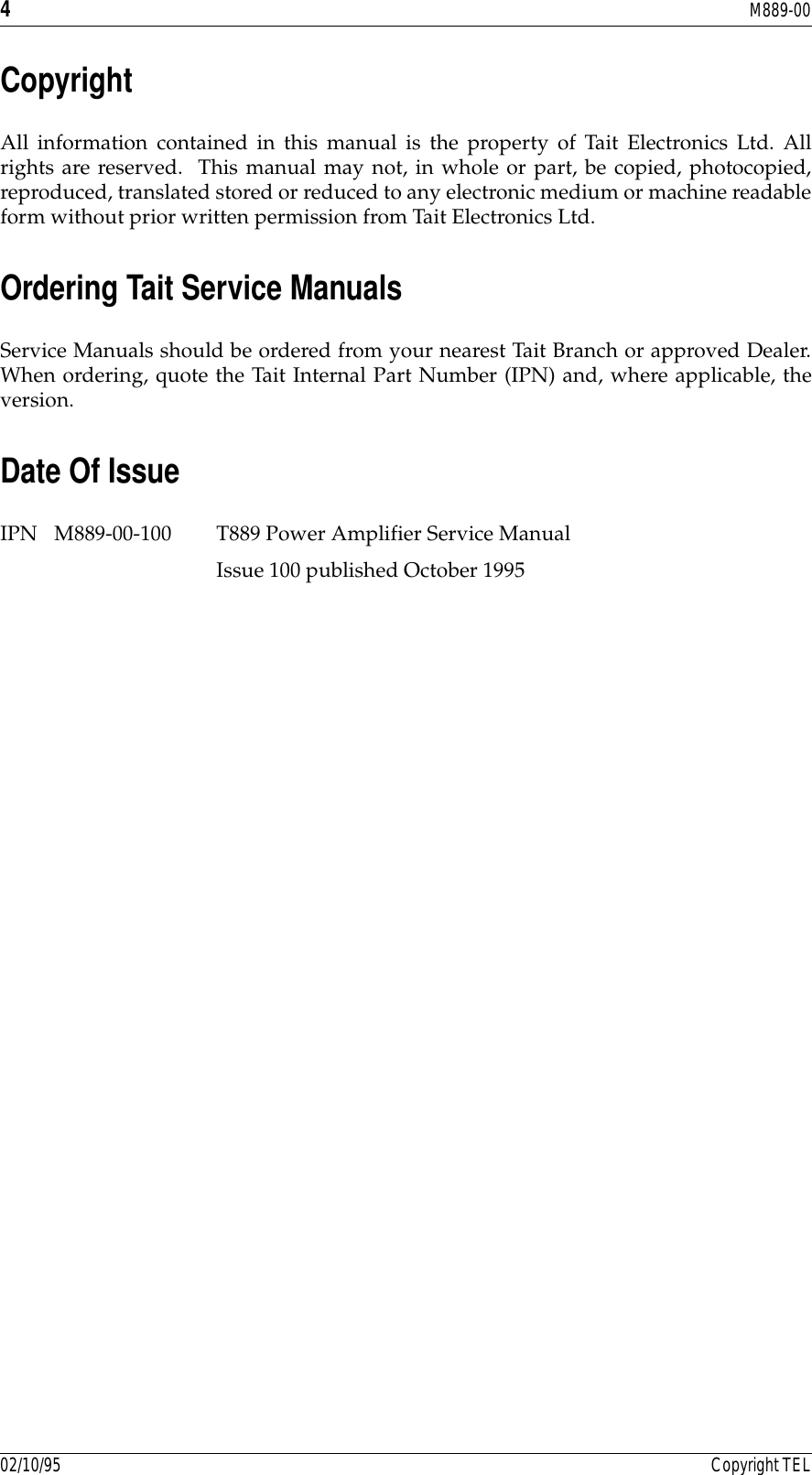 4M889-0002/10/95 Copyright TELCopyrightAll information contained in this manual is the property of Tait Electronics Ltd. Allrights are reserved.  This manual may not, in whole or part, be copied, photocopied,reproduced, translated stored or reduced to any electronic medium or machine readableform without prior written permission from Tait Electronics Ltd.Ordering Tait Service ManualsService Manuals should be ordered from your nearest Tait Branch or approved Dealer.When ordering, quote the Tait Internal Part Number (IPN) and, where applicable, theversion.Date Of IssueIPN M889-00-100 T889 Power Amplifier Service Manual Issue 100 published October 1995