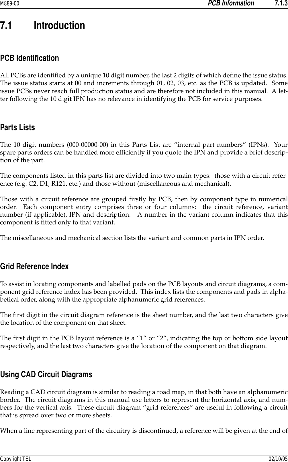 M889-00 PCB Information 7.1.3Copyright TEL 02/10/957.1 IntroductionPCB IdentificationAll PCBs are identified by a unique 10 digit number, the last 2 digits of which define the issue status.The issue status starts at 00 and increments through 01, 02, 03, etc. as the PCB is updated.  Someissue PCBs never reach full production status and are therefore not included in this manual.  A let-ter following the 10 digit IPN has no relevance in identifying the PCB for service purposes.Parts ListsThe 10 digit numbers (000-00000-00) in this Parts List are “internal part numbers” (IPNs).  Yourspare parts orders can be handled more efficiently if you quote the IPN and provide a brief descrip-tion of the part.The components listed in this parts list are divided into two main types:  those with a circuit refer-ence (e.g. C2, D1, R121, etc.) and those without (miscellaneous and mechanical).Those with a circuit reference are grouped firstly by PCB, then by component type in numericalorder.  Each component entry comprises three or four columns:  the circuit reference, variantnumber (if applicable), IPN and description.   A number in the variant column indicates that thiscomponent is fitted only to that variant.The miscellaneous and mechanical section lists the variant and common parts in IPN order.Grid Reference IndexTo assist in locating components and labelled pads on the PCB layouts and circuit diagrams, a com-ponent grid reference index has been provided.  This index lists the components and pads in alpha-betical order, along with the appropriate alphanumeric grid references.The first digit in the circuit diagram reference is the sheet number, and the last two characters givethe location of the component on that sheet.The first digit in the PCB layout reference is a “1” or “2”, indicating the top or bottom side layoutrespectively, and the last two characters give the location of the component on that diagram.Using CAD Circuit DiagramsReading a CAD circuit diagram is similar to reading a road map, in that both have an alphanumericborder.  The circuit diagrams in this manual use letters to represent the horizontal axis, and num-bers for the vertical axis.  These circuit diagram “grid references” are useful in following a circuitthat is spread over two or more sheets.When a line representing part of the circuitry is discontinued, a reference will be given at the end of