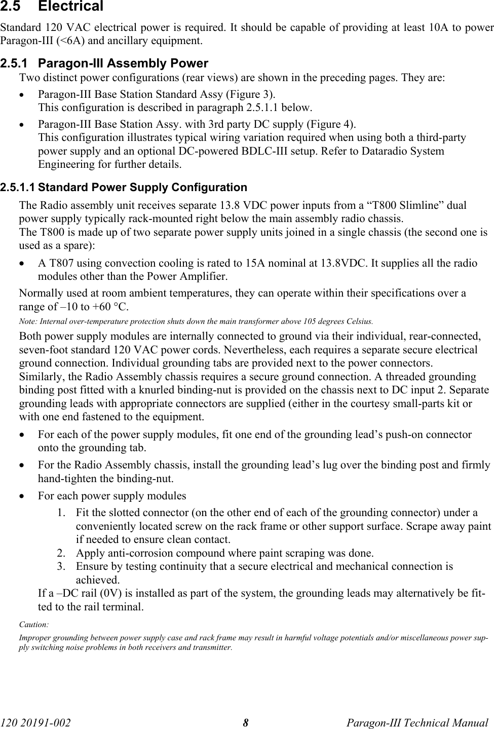   120 20191-002  Paragon-III Technical Manual 8 2.5 Electrical Standard 120 VAC electrical power is required. It should be capable of providing at least 10A to power Paragon-III (&lt;6A) and ancillary equipment. 2.5.1  Paragon-III Assembly Power Two distinct power configurations (rear views) are shown in the preceding pages. They are: • Paragon-III Base Station Standard Assy (Figure 3). This configuration is described in paragraph 2.5.1.1 below. • Paragon-III Base Station Assy. with 3rd party DC supply (Figure 4).  This configuration illustrates typical wiring variation required when using both a third-party power supply and an optional DC-powered BDLC-III setup. Refer to Dataradio System Engineering for further details. 2.5.1.1 Standard Power Supply Configuration The Radio assembly unit receives separate 13.8 VDC power inputs from a “T800 Slimline” dual power supply typically rack-mounted right below the main assembly radio chassis.  The T800 is made up of two separate power supply units joined in a single chassis (the second one is used as a spare): • A T807 using convection cooling is rated to 15A nominal at 13.8VDC. It supplies all the radio modules other than the Power Amplifier.  Normally used at room ambient temperatures, they can operate within their specifications over a range of –10 to +60 °C. Note: Internal over-temperature protection shuts down the main transformer above 105 degrees Celsius. Both power supply modules are internally connected to ground via their individual, rear-connected, seven-foot standard 120 VAC power cords. Nevertheless, each requires a separate secure electrical ground connection. Individual grounding tabs are provided next to the power connectors. Similarly, the Radio Assembly chassis requires a secure ground connection. A threaded grounding binding post fitted with a knurled binding-nut is provided on the chassis next to DC input 2. Separate grounding leads with appropriate connectors are supplied (either in the courtesy small-parts kit or with one end fastened to the equipment. • For each of the power supply modules, fit one end of the grounding lead’s push-on connector onto the grounding tab. • For the Radio Assembly chassis, install the grounding lead’s lug over the binding post and firmly hand-tighten the binding-nut. • For each power supply modules 1. Fit the slotted connector (on the other end of each of the grounding connector) under a conveniently located screw on the rack frame or other support surface. Scrape away paint if needed to ensure clean contact.  2. Apply anti-corrosion compound where paint scraping was done. 3. Ensure by testing continuity that a secure electrical and mechanical connection is achieved.  If a –DC rail (0V) is installed as part of the system, the grounding leads may alternatively be fit-ted to the rail terminal. Caution: Improper grounding between power supply case and rack frame may result in harmful voltage potentials and/or miscellaneous power sup-ply switching noise problems in both receivers and transmitter. 