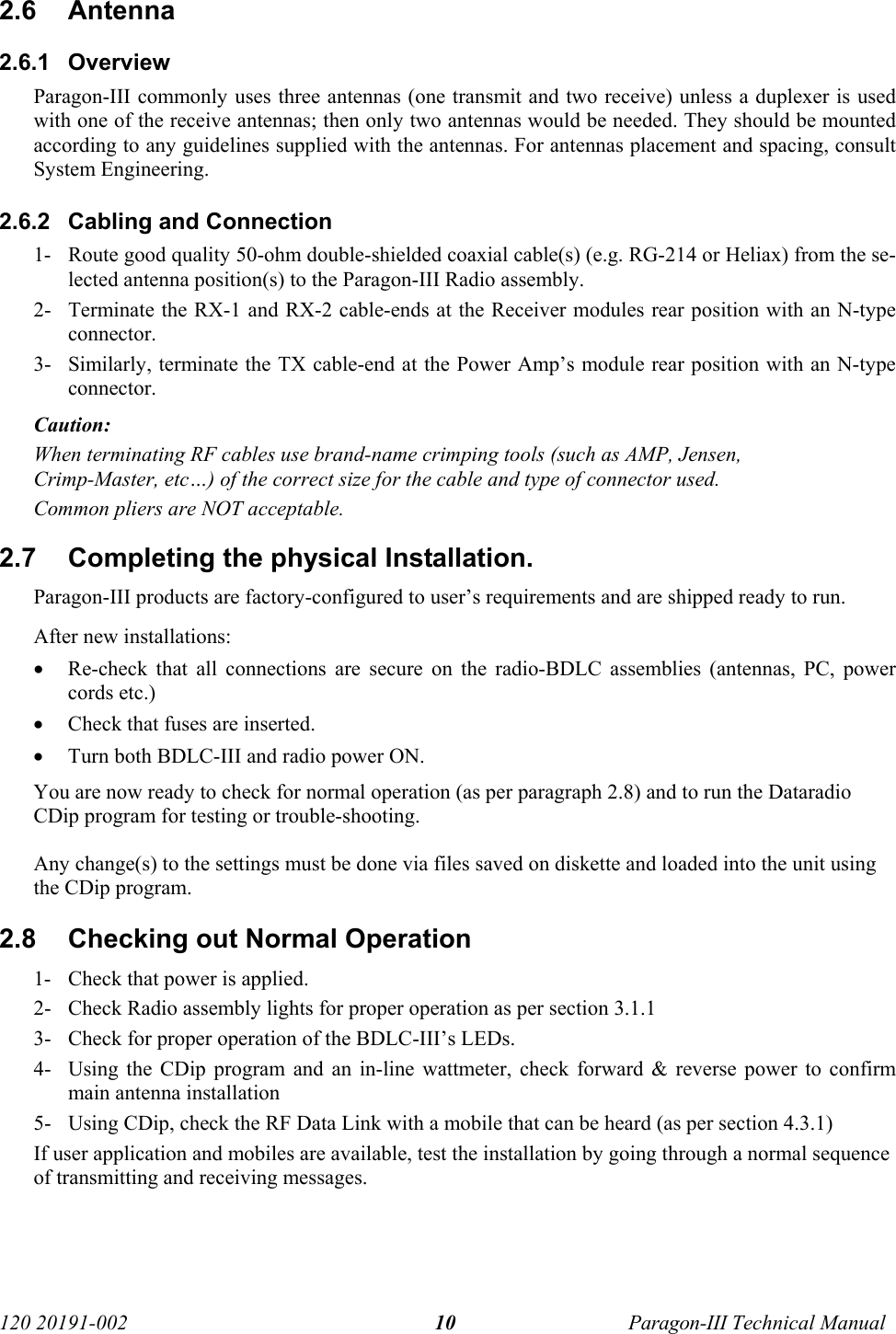   120 20191-002  Paragon-III Technical Manual 102.6 Antenna 2.6.1 Overview Paragon-III commonly uses three antennas (one transmit and two receive) unless a duplexer is used with one of the receive antennas; then only two antennas would be needed. They should be mounted according to any guidelines supplied with the antennas. For antennas placement and spacing, consult System Engineering.  2.6.2  Cabling and Connection 1- Route good quality 50-ohm double-shielded coaxial cable(s) (e.g. RG-214 or Heliax) from the se-lected antenna position(s) to the Paragon-III Radio assembly. 2- Terminate the RX-1 and RX-2 cable-ends at the Receiver modules rear position with an N-type connector. 3- Similarly, terminate the TX cable-end at the Power Amp’s module rear position with an N-type connector. Caution:  When terminating RF cables use brand-name crimping tools (such as AMP, Jensen, Crimp-Master, etc…) of the correct size for the cable and type of connector used. Common pliers are NOT acceptable. 2.7  Completing the physical Installation. Paragon-III products are factory-configured to user’s requirements and are shipped ready to run.  After new installations: • Re-check that all connections are secure on the radio-BDLC assemblies (antennas, PC, power cords etc.) • Check that fuses are inserted. • Turn both BDLC-III and radio power ON. You are now ready to check for normal operation (as per paragraph 2.8) and to run the Dataradio CDip program for testing or trouble-shooting. Any change(s) to the settings must be done via files saved on diskette and loaded into the unit using the CDip program. 2.8  Checking out Normal Operation 1- Check that power is applied. 2- Check Radio assembly lights for proper operation as per section 3.1.1 3- Check for proper operation of the BDLC-III’s LEDs. 4- Using the CDip program and an in-line wattmeter, check forward &amp; reverse power to confirm main antenna installation 5- Using CDip, check the RF Data Link with a mobile that can be heard (as per section 4.3.1) If user application and mobiles are available, test the installation by going through a normal sequence of transmitting and receiving messages. 