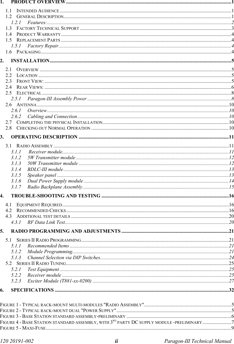   120 20191-002  Paragon-III Technical Manual ii  1. PRODUCT OVERVIEW ...................................................................................................................................1 1.1 INTENDED AUDIENCE ........................................................................................................................................1 1.2 GENERAL DESCRIPTION.....................................................................................................................................1 1.2.1 Features:..................................................................................................................................................2 1.3 FACTORY TECHNICAL SUPPORT ........................................................................................................................3 1.4 PRODUCT WARRANTY.......................................................................................................................................4 1.5 REPLACEMENT PARTS .......................................................................................................................................4 1.5.1 Factory Repair.........................................................................................................................................4 1.6 PACKAGING.......................................................................................................................................................4 2. INSTALLATION................................................................................................................................................5 2.1 OVERVIEW ........................................................................................................................................................5 2.2 LOCATION .........................................................................................................................................................5 2.3 FRONT VIEW: ....................................................................................................................................................5 2.4 REAR VIEWS: ....................................................................................................................................................6 2.5 ELECTRICAL ......................................................................................................................................................8 2.5.1  Paragon-III Assembly Power ..................................................................................................................8 2.6 ANTENNA ........................................................................................................................................................10 2.6.1 Overview................................................................................................................................................10 2.6.2  Cabling and Connection........................................................................................................................10 2.7 COMPLETING THE PHYSICAL INSTALLATION....................................................................................................10 2.8 CHECKING OUT NORMAL OPERATION .............................................................................................................10 3. OPERATING DESCRIPTION .......................................................................................................................11 3.1 RADIO ASSEMBLY ...........................................................................................................................................11 3.1.1      Receiver module....................................................................................................................................11 3.1.2  5W Transmitter module .........................................................................................................................12 3.1.3  50W Transmitter module .......................................................................................................................12 3.1.4     BDLC-III module...................................................................................................................................13 3.1.5 Speaker panel ........................................................................................................................................13 3.1.6  Dual Power Supply module ...................................................................................................................14 3.1.7  Radio Backplane Assembly....................................................................................................................15 4.  TROUBLE-SHOOTING AND TESTING .....................................................................................................16 4.1 EQUIPMENT REQUIRED....................................................................................................................................16 4.2 RECOMMENDED CHECKS.................................................................................................................................16 4.3 ADDITIONAL TEST DETAILS .............................................................................................................................20 4.3.1  RF Data Link Test..................................................................................................................................20 5.  RADIO PROGRAMMING AND ADJUSTMENTS .....................................................................................21 5.1 SERIES II RADIO PROGRAMMING.....................................................................................................................21 5.1.1 Recommended Items ..............................................................................................................................21 5.1.2 Module Programming............................................................................................................................21 5.1.3 Channel Selection via DIP Switches......................................................................................................24 5.2 SERIES II RADIO TUNING.................................................................................................................................25 5.2.1 Test Equipment ......................................................................................................................................25 5.2.2 Receiver module ....................................................................................................................................25 5.2.3  Exciter Module (T881-xx-0200) ............................................................................................................27 6. SPECIFICATIONS ..........................................................................................................................................32  FIGURE 1 - TYPICAL RACK-MOUNT MULTI-MODULES &quot;RADIO ASSEMBLY&quot;.....................................................................5 FIGURE 2 - TYPICAL RACK-MOUNT DUAL &quot;POWER SUPPLY&quot;...........................................................................................5 FIGURE 3 - BASE STATION STANDARD ASSEMBLY-PRELIMINARY ...................................................................................6 FIGURE 4 - BASE STATION STANDARD ASSEMBLY, WITH 3RD PARTY DC SUPPLY MODULE -PRELIMINARY.......................7 FIGURE 5 - MAXI-FUSE...................................................................................................................................................9 