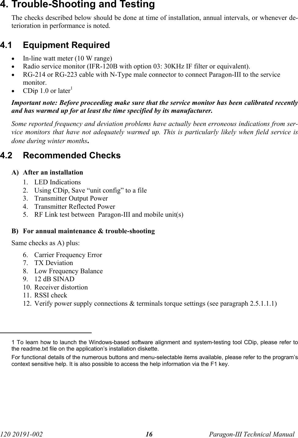   120 20191-002  Paragon-III Technical Manual 16 4. Trouble-Shooting and Testing  The checks described below should be done at time of installation, annual intervals, or whenever de-terioration in performance is noted. 4.1 Equipment Required • In-line watt meter (10 W range) • Radio service monitor (IFR-120B with option 03: 30KHz IF filter or equivalent). • RG-214 or RG-223 cable with N-Type male connector to connect Paragon-III to the service monitor. • CDip 1.0 or later1 Important note: Before proceeding make sure that the service monitor has been calibrated recently and has warmed up for at least the time specified by its manufacturer.  Some reported frequency and deviation problems have actually been erroneous indications from ser-vice monitors that have not adequately warmed up. This is particularly likely when field service is done during winter months. 4.2  Recommended Checks   A) After an installation 1. LED Indications 2. Using CDip, Save “unit config” to a file 3. Transmitter Output Power 4. Transmitter Reflected Power 5. RF Link test between  Paragon-III and mobile unit(s)  B) For annual maintenance &amp; trouble-shooting Same checks as A) plus: 6. Carrier Frequency Error 7. TX Deviation 8. Low Frequency Balance 9. 12 dB SINAD 10. Receiver distortion 11. RSSI check 12. Verify power supply connections &amp; terminals torque settings (see paragraph 2.5.1.1.1)                                               1 To learn how to launch the Windows-based software alignment and system-testing tool CDip, please refer to the readme.txt file on the application’s installation diskette.  For functional details of the numerous buttons and menu-selectable items available, please refer to the program’s context sensitive help. It is also possible to access the help information via the F1 key. 