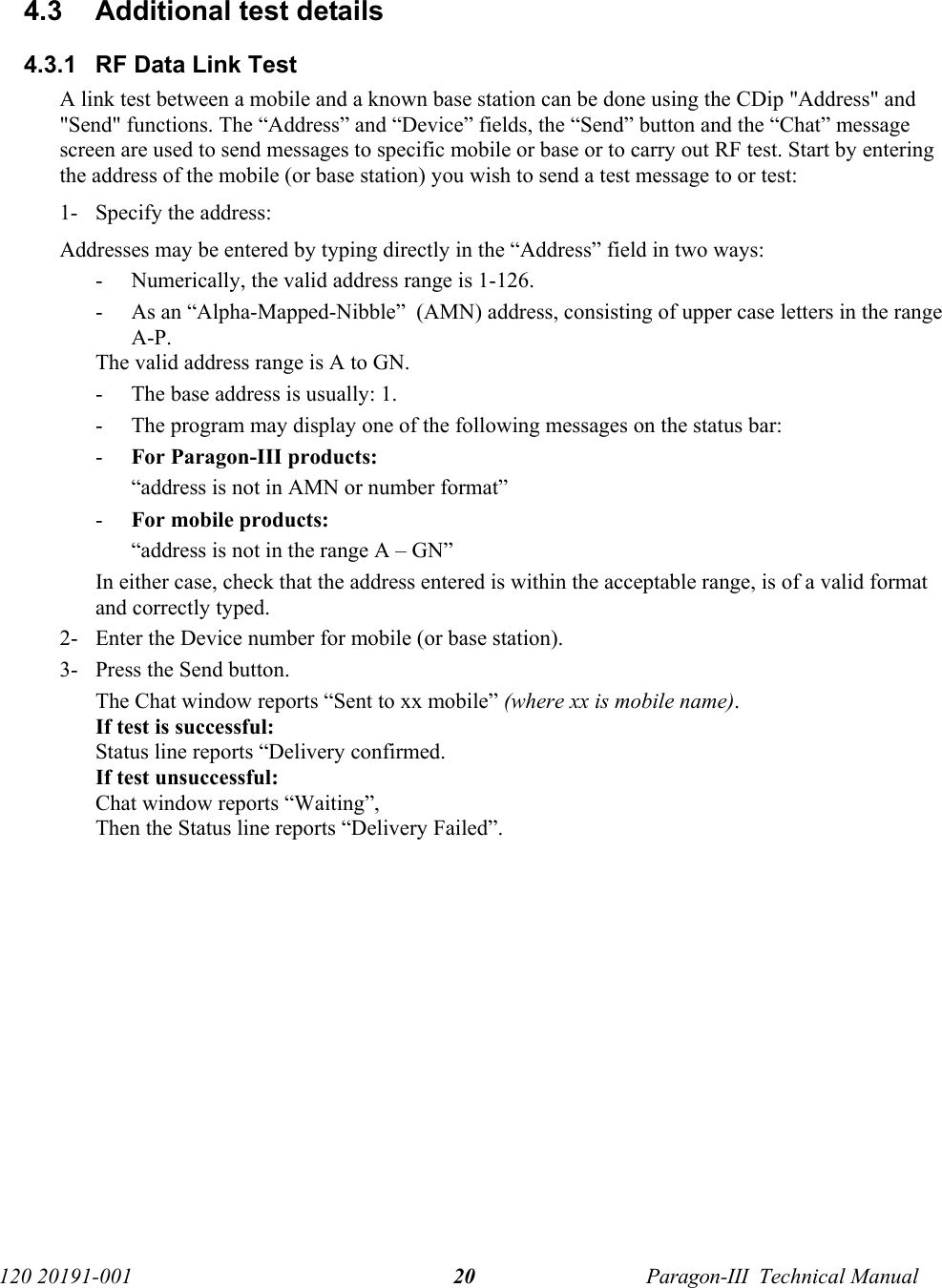   120 20191-001  Paragon-III  Technical Manual 204.3  Additional test details 4.3.1  RF Data Link Test A link test between a mobile and a known base station can be done using the CDip &quot;Address&quot; and &quot;Send&quot; functions. The “Address” and “Device” fields, the “Send” button and the “Chat” message screen are used to send messages to specific mobile or base or to carry out RF test. Start by entering the address of the mobile (or base station) you wish to send a test message to or test: 1- Specify the address: Addresses may be entered by typing directly in the “Address” field in two ways: - Numerically, the valid address range is 1-126. - As an “Alpha-Mapped-Nibble”  (AMN) address, consisting of upper case letters in the range A-P.  The valid address range is A to GN. - The base address is usually: 1. - The program may display one of the following messages on the status bar: - For Paragon-III products: “address is not in AMN or number format” - For mobile products: “address is not in the range A – GN” In either case, check that the address entered is within the acceptable range, is of a valid format and correctly typed. 2- Enter the Device number for mobile (or base station). 3- Press the Send button.  The Chat window reports “Sent to xx mobile” (where xx is mobile name).  If test is successful: Status line reports “Delivery confirmed. If test unsuccessful:  Chat window reports “Waiting”,  Then the Status line reports “Delivery Failed”.  