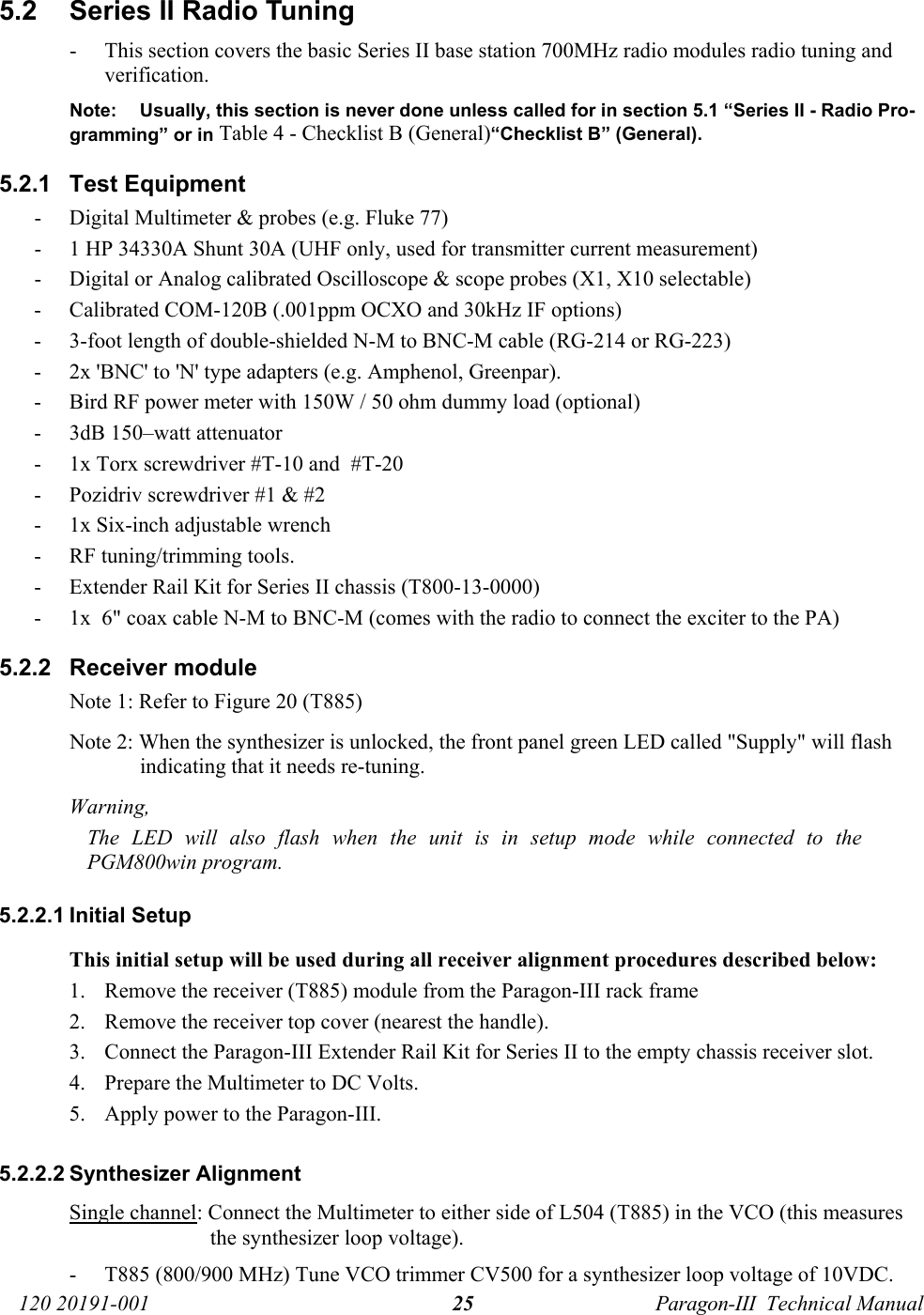   120 20191-001  Paragon-III  Technical Manual 255.2  Series II Radio Tuning - This section covers the basic Series II base station 700MHz radio modules radio tuning and verification. Note:  Usually, this section is never done unless called for in section 5.1 “Series II - Radio Pro-gramming” or in Table 4 - Checklist B (General)“Checklist B” (General). 5.2.1 Test Equipment - Digital Multimeter &amp; probes (e.g. Fluke 77) - 1 HP 34330A Shunt 30A (UHF only, used for transmitter current measurement) - Digital or Analog calibrated Oscilloscope &amp; scope probes (X1, X10 selectable) - Calibrated COM-120B (.001ppm OCXO and 30kHz IF options) - 3-foot length of double-shielded N-M to BNC-M cable (RG-214 or RG-223) - 2x &apos;BNC&apos; to &apos;N&apos; type adapters (e.g. Amphenol, Greenpar). - Bird RF power meter with 150W / 50 ohm dummy load (optional) - 3dB 150–watt attenuator - 1x Torx screwdriver #T-10 and  #T-20 - Pozidriv screwdriver #1 &amp; #2 - 1x Six-inch adjustable wrench - RF tuning/trimming tools. - Extender Rail Kit for Series II chassis (T800-13-0000)  - 1x  6&quot; coax cable N-M to BNC-M (comes with the radio to connect the exciter to the PA) 5.2.2  Receiver module  Note 1: Refer to Figure 20 (T885) Note 2: When the synthesizer is unlocked, the front panel green LED called &quot;Supply&quot; will flash indicating that it needs re-tuning.  Warning,  The LED will also flash when the unit is in setup mode while connected to the PGM800win program.  5.2.2.1 Initial Setup This initial setup will be used during all receiver alignment procedures described below: 1. Remove the receiver (T885) module from the Paragon-III rack frame 2. Remove the receiver top cover (nearest the handle). 3. Connect the Paragon-III Extender Rail Kit for Series II to the empty chassis receiver slot. 4. Prepare the Multimeter to DC Volts. 5. Apply power to the Paragon-III. 5.2.2.2 Synthesizer Alignment Single channel: Connect the Multimeter to either side of L504 (T885) in the VCO (this measures the synthesizer loop voltage).  - T885 (800/900 MHz) Tune VCO trimmer CV500 for a synthesizer loop voltage of 10VDC. 