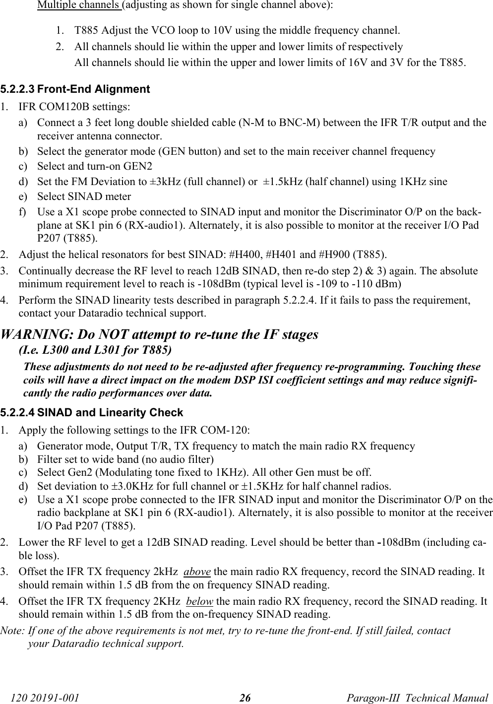   120 20191-001  Paragon-III  Technical Manual 26Multiple channels (adjusting as shown for single channel above):  1. T885 Adjust the VCO loop to 10V using the middle frequency channel.  2. All channels should lie within the upper and lower limits of respectively All channels should lie within the upper and lower limits of 16V and 3V for the T885.  5.2.2.3 Front-End Alignment 1. IFR COM120B settings: a) Connect a 3 feet long double shielded cable (N-M to BNC-M) between the IFR T/R output and the receiver antenna connector. b) Select the generator mode (GEN button) and set to the main receiver channel frequency  c) Select and turn-on GEN2 d) Set the FM Deviation to ±3kHz (full channel) or  ±1.5kHz (half channel) using 1KHz sine  e) Select SINAD meter f) Use a X1 scope probe connected to SINAD input and monitor the Discriminator O/P on the back-plane at SK1 pin 6 (RX-audio1). Alternately, it is also possible to monitor at the receiver I/O Pad P207 (T885). 2. Adjust the helical resonators for best SINAD: #H400, #H401 and #H900 (T885). 3. Continually decrease the RF level to reach 12dB SINAD, then re-do step 2) &amp; 3) again. The absolute minimum requirement level to reach is -108dBm (typical level is -109 to -110 dBm)  4. Perform the SINAD linearity tests described in paragraph 5.2.2.4. If it fails to pass the requirement, contact your Dataradio technical support. WARNING: Do NOT attempt to re-tune the IF stages        (I.e. L300 and L301 for T885) These adjustments do not need to be re-adjusted after frequency re-programming. Touching these coils will have a direct impact on the modem DSP ISI coefficient settings and may reduce signifi-cantly the radio performances over data. 5.2.2.4 SINAD and Linearity Check 1. Apply the following settings to the IFR COM-120: a) Generator mode, Output T/R, TX frequency to match the main radio RX frequency b) Filter set to wide band (no audio filter) c) Select Gen2 (Modulating tone fixed to 1KHz). All other Gen must be off. d) Set deviation to ±3.0KHz for full channel or ±1.5KHz for half channel radios. e) Use a X1 scope probe connected to the IFR SINAD input and monitor the Discriminator O/P on the radio backplane at SK1 pin 6 (RX-audio1). Alternately, it is also possible to monitor at the receiver I/O Pad P207 (T885). 2. Lower the RF level to get a 12dB SINAD reading. Level should be better than -108dBm (including ca-ble loss).   3. Offset the IFR TX frequency 2kHz  above the main radio RX frequency, record the SINAD reading. It should remain within 1.5 dB from the on frequency SINAD reading. 4. Offset the IFR TX frequency 2KHz  below the main radio RX frequency, record the SINAD reading. It should remain within 1.5 dB from the on-frequency SINAD reading. Note: If one of the above requirements is not met, try to re-tune the front-end. If still failed, contact your Dataradio technical support.