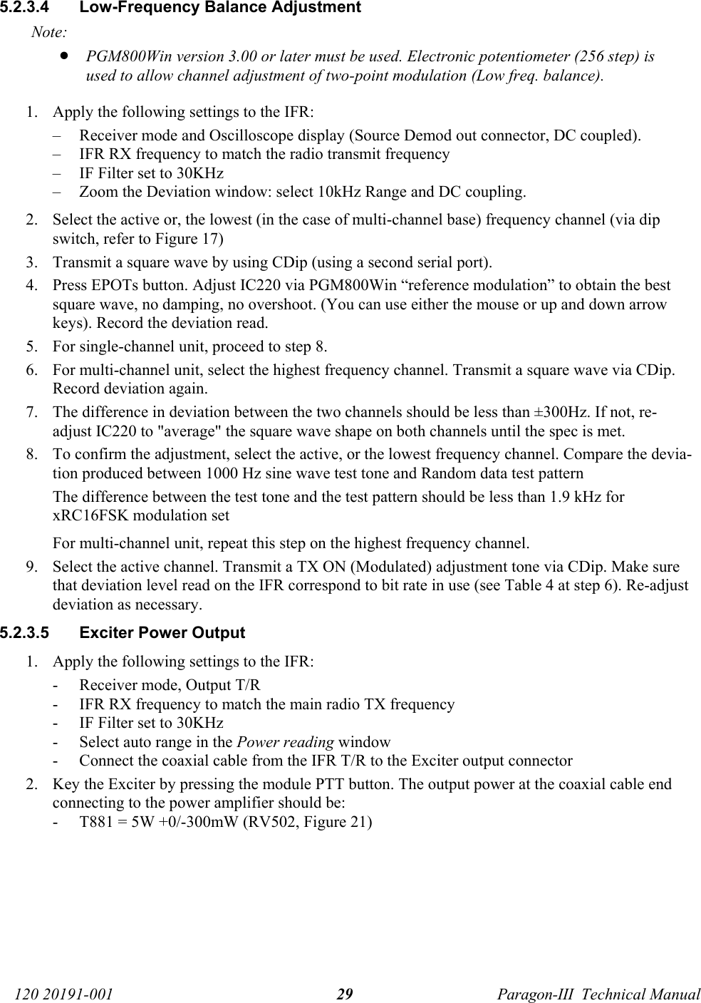   120 20191-001  Paragon-III  Technical Manual 295.2.3.4  Low-Frequency Balance Adjustment  Note: • PGM800Win version 3.00 or later must be used. Electronic potentiometer (256 step) is used to allow channel adjustment of two-point modulation (Low freq. balance). 1. Apply the following settings to the IFR: – Receiver mode and Oscilloscope display (Source Demod out connector, DC coupled). – IFR RX frequency to match the radio transmit frequency – IF Filter set to 30KHz – Zoom the Deviation window: select 10kHz Range and DC coupling. 2. Select the active or, the lowest (in the case of multi-channel base) frequency channel (via dip switch, refer to Figure 17) 3. Transmit a square wave by using CDip (using a second serial port). 4. Press EPOTs button. Adjust IC220 via PGM800Win “reference modulation” to obtain the best square wave, no damping, no overshoot. (You can use either the mouse or up and down arrow keys). Record the deviation read.  5. For single-channel unit, proceed to step 8. 6. For multi-channel unit, select the highest frequency channel. Transmit a square wave via CDip. Record deviation again. 7. The difference in deviation between the two channels should be less than ±300Hz. If not, re-adjust IC220 to &quot;average&quot; the square wave shape on both channels until the spec is met. 8. To confirm the adjustment, select the active, or the lowest frequency channel. Compare the devia-tion produced between 1000 Hz sine wave test tone and Random data test pattern The difference between the test tone and the test pattern should be less than 1.9 kHz for xRC16FSK modulation set  For multi-channel unit, repeat this step on the highest frequency channel. 9. Select the active channel. Transmit a TX ON (Modulated) adjustment tone via CDip. Make sure that deviation level read on the IFR correspond to bit rate in use (see Table 4 at step 6). Re-adjust deviation as necessary. 5.2.3.5  Exciter Power Output  1. Apply the following settings to the IFR: - Receiver mode, Output T/R - IFR RX frequency to match the main radio TX frequency - IF Filter set to 30KHz - Select auto range in the Power reading window - Connect the coaxial cable from the IFR T/R to the Exciter output connector 2. Key the Exciter by pressing the module PTT button. The output power at the coaxial cable end connecting to the power amplifier should be: - T881 = 5W +0/-300mW (RV502, Figure 21) 