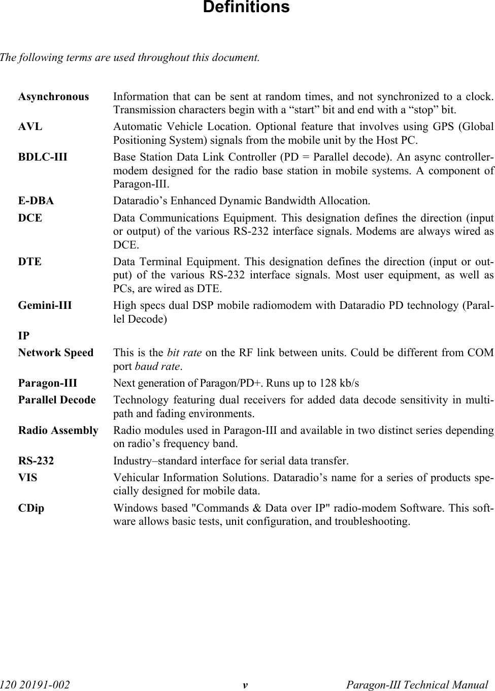   120 20191-002  Paragon-III Technical Manual v Definitions  The following terms are used throughout this document.  Asynchronous  Information that can be sent at random times, and not synchronized to a clock. Transmission characters begin with a “start” bit and end with a “stop” bit. AVL  Automatic Vehicle Location. Optional feature that involves using GPS (Global Positioning System) signals from the mobile unit by the Host PC.  BDLC-III  Base Station Data Link Controller (PD = Parallel decode). An async controller-modem designed for the radio base station in mobile systems. A component of Paragon-III.  E-DBA  Dataradio’s Enhanced Dynamic Bandwidth Allocation. DCE  Data Communications Equipment. This designation defines the direction (input or output) of the various RS-232 interface signals. Modems are always wired as DCE.  DTE  Data Terminal Equipment. This designation defines the direction (input or out-put) of the various RS-232 interface signals. Most user equipment, as well as PCs, are wired as DTE. Gemini-III  High specs dual DSP mobile radiomodem with Dataradio PD technology (Paral-lel Decode) IP   Network Speed  This is the bit rate on the RF link between units. Could be different from COM port baud rate. Paragon-III Next generation of Paragon/PD+. Runs up to 128 kb/s Parallel Decode  Technology featuring dual receivers for added data decode sensitivity in multi-path and fading environments. Radio Assembly  Radio modules used in Paragon-III and available in two distinct series depending on radio’s frequency band. RS-232  Industry–standard interface for serial data transfer.  VIS  Vehicular Information Solutions. Dataradio’s name for a series of products spe-cially designed for mobile data. CDip  Windows based &quot;Commands &amp; Data over IP&quot; radio-modem Software. This soft-ware allows basic tests, unit configuration, and troubleshooting.  