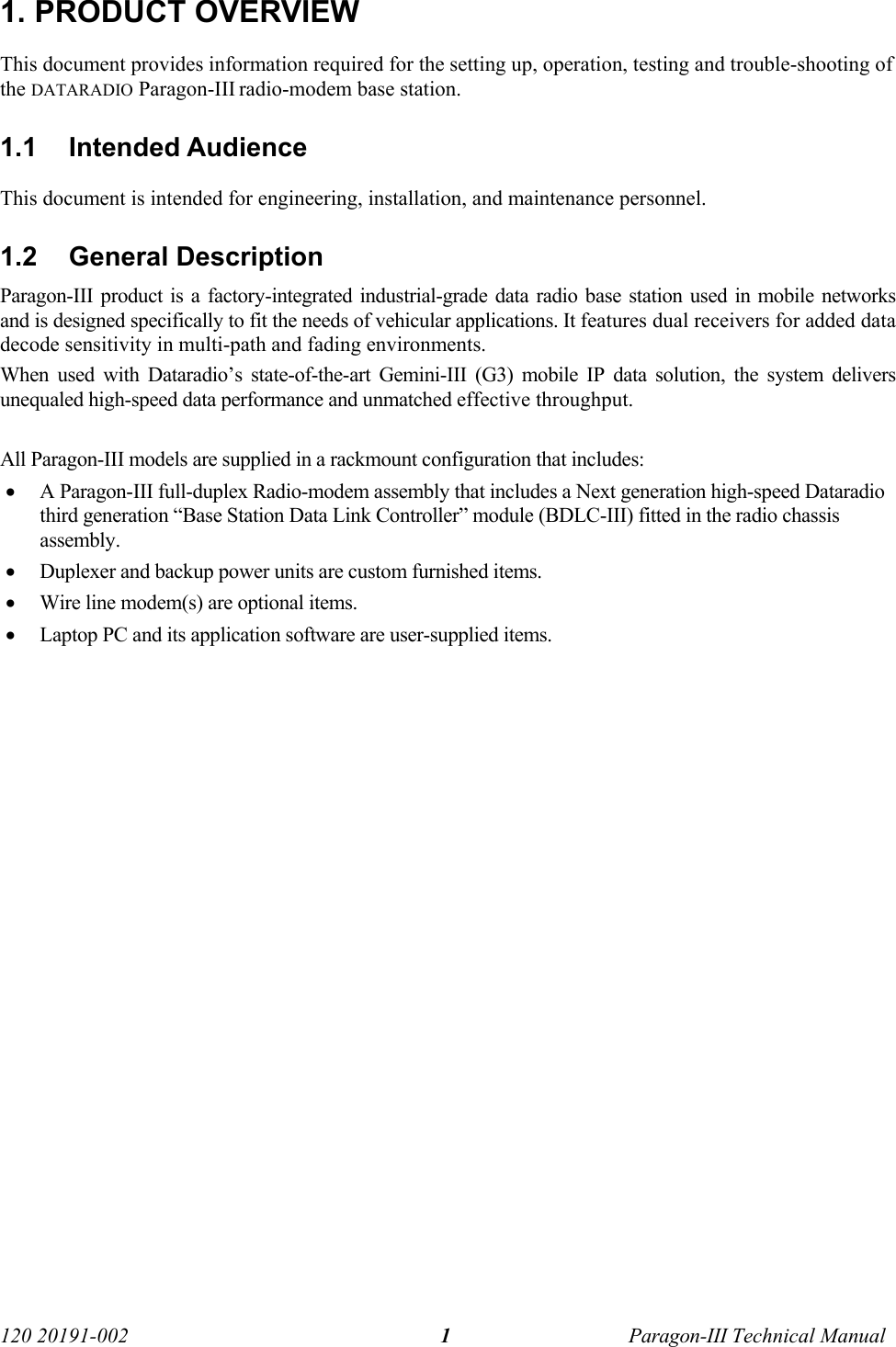   120 20191-002  Paragon-III Technical Manual 11. PRODUCT OVERVIEW This document provides information required for the setting up, operation, testing and trouble-shooting of the DATARADIO Paragon-III radio-modem base station.  1.1 Intended Audience This document is intended for engineering, installation, and maintenance personnel. 1.2 General Description Paragon-III product is a factory-integrated industrial-grade data radio base station used in mobile networks and is designed specifically to fit the needs of vehicular applications. It features dual receivers for added data decode sensitivity in multi-path and fading environments. When used with Dataradio’s state-of-the-art Gemini-III (G3) mobile IP data solution, the system delivers unequaled high-speed data performance and unmatched effective throughput.   All Paragon-III models are supplied in a rackmount configuration that includes: • A Paragon-III full-duplex Radio-modem assembly that includes a Next generation high-speed Dataradio third generation “Base Station Data Link Controller” module (BDLC-III) fitted in the radio chassis assembly. • Duplexer and backup power units are custom furnished items.  • Wire line modem(s) are optional items.  • Laptop PC and its application software are user-supplied items.  
