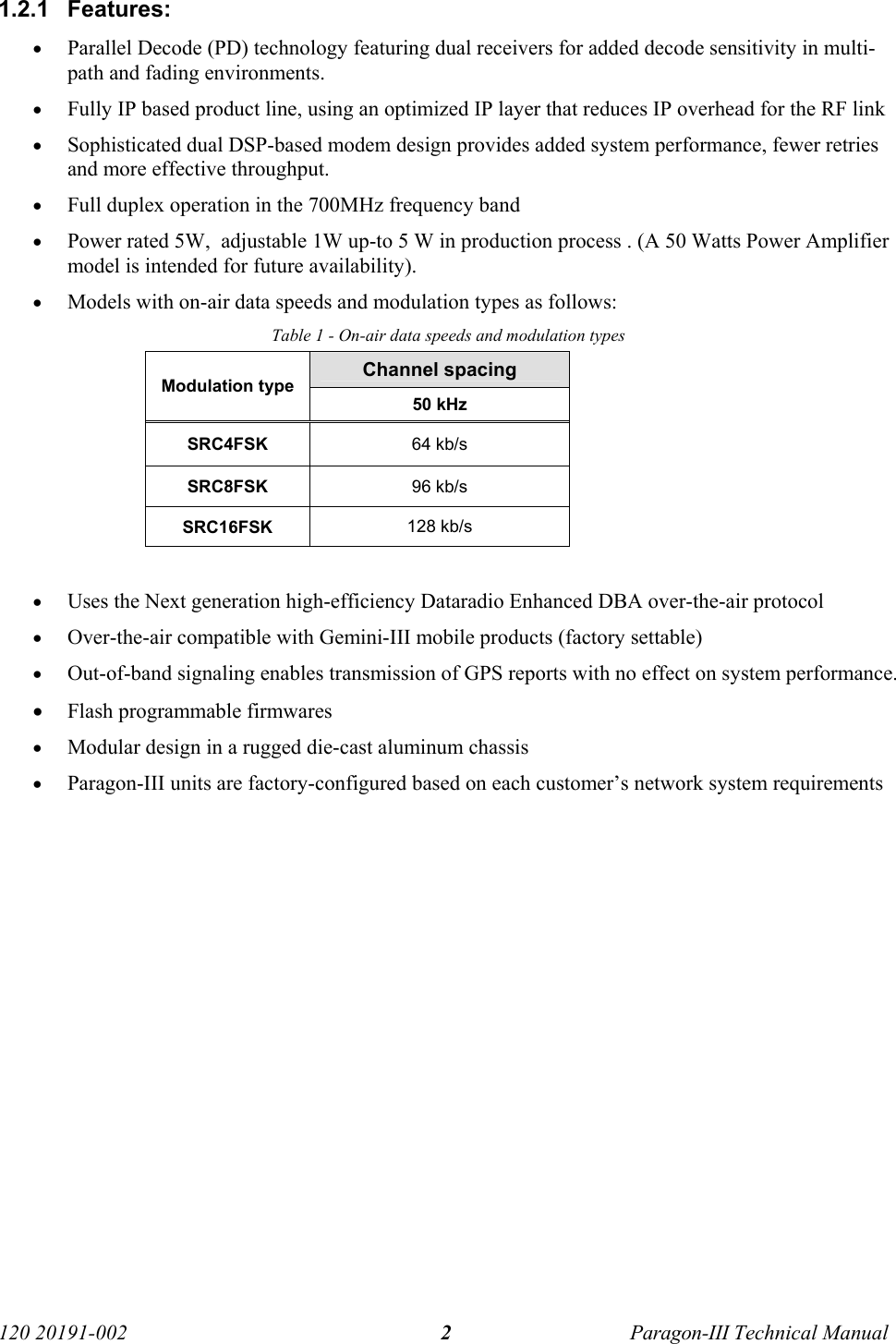   120 20191-002  Paragon-III Technical Manual 21.2.1 Features: • Parallel Decode (PD) technology featuring dual receivers for added decode sensitivity in multi-path and fading environments. • Fully IP based product line, using an optimized IP layer that reduces IP overhead for the RF link • Sophisticated dual DSP-based modem design provides added system performance, fewer retries and more effective throughput. • Full duplex operation in the 700MHz frequency band • Power rated 5W,  adjustable 1W up-to 5 W in production process . (A 50 Watts Power Amplifier model is intended for future availability). • Models with on-air data speeds and modulation types as follows:  Table 1 - On-air data speeds and modulation types Channel spacing Modulation type 50 kHz SRC4FSK 64 kb/s SRC8FSK 96 kb/s SRC16FSK 128 kb/s  • Uses the Next generation high-efficiency Dataradio Enhanced DBA over-the-air protocol • Over-the-air compatible with Gemini-III mobile products (factory settable) • Out-of-band signaling enables transmission of GPS reports with no effect on system performance. • Flash programmable firmwares  • Modular design in a rugged die-cast aluminum chassis • Paragon-III units are factory-configured based on each customer’s network system requirements 