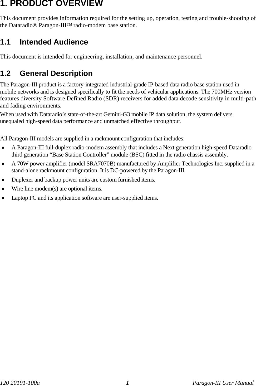 120 20191-100a Paragon-III User Manual11. PRODUCT OVERVIEWThis document provides information required for the setting up, operation, testing and trouble-shooting ofthe Dataradio® Paragon-III™ radio-modem base station. 1.1  Intended AudienceThis document is intended for engineering, installation, and maintenance personnel.1.2  General DescriptionThe Paragon-III product is a factory-integrated industrial-grade IP-based data radio base station used inmobile networks and is designed specifically to fit the needs of vehicular applications. The 700MHz versionfeatures diversity Software Defined Radio (SDR) receivers for added data decode sensitivity in multi-pathand fading environments.When used with Dataradio’s state-of-the-art Gemini-G3 mobile IP data solution, the system deliversunequaled high-speed data performance and unmatched effective throughput. All Paragon-III models are supplied in a rackmount configuration that includes:• A Paragon-III full-duplex radio-modem assembly that includes a Next generation high-speed Dataradiothird generation “Base Station Controller” module (BSC) fitted in the radio chassis assembly. • A 70W power amplifier (model SRA7070B) manufactured by Amplifier Technologies Inc. supplied in astand-alone rackmount configuration. It is DC-powered by the Paragon-III.• Duplexer and backup power units are custom furnished items. • Wire line modem(s) are optional items. • Laptop PC and its application software are user-supplied items.