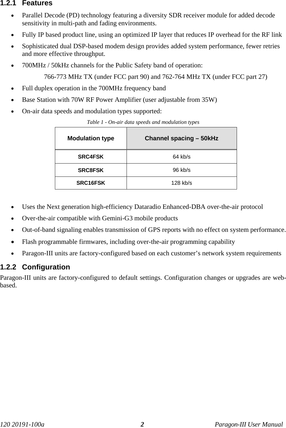 120 20191-100a Paragon-III User Manual21.2.1  Features• Parallel Decode (PD) technology featuring a diversity SDR receiver module for added decodesensitivity in multi-path and fading environments.• Fully IP based product line, using an optimized IP layer that reduces IP overhead for the RF link• Sophisticated dual DSP-based modem design provides added system performance, fewer retriesand more effective throughput.• 700MHz / 50kHz channels for the Public Safety band of operation: 766-773 MHz TX (under FCC part 90) and 762-764 MHz TX (under FCC part 27)• Full duplex operation in the 700MHz frequency band• Base Station with 70W RF Power Amplifier (user adjustable from 35W)• On-air data speeds and modulation types supported:Table 1 - On-air data speeds and modulation typesModulation type Channel spacing – 50kHzSRC4FSK 64 kb/sSRC8FSK 96 kb/sSRC16FSK 128 kb/s• Uses the Next generation high-efficiency Dataradio Enhanced-DBA over-the-air protocol• Over-the-air compatible with Gemini-G3 mobile products• Out-of-band signaling enables transmission of GPS reports with no effect on system performance.• Flash programmable firmwares, including over-the-air programming capability • Paragon-III units are factory-configured based on each customer’s network system requirements1.2.2  ConfigurationParagon-III units are factory-configured to default settings. Configuration changes or upgrades are web-based.