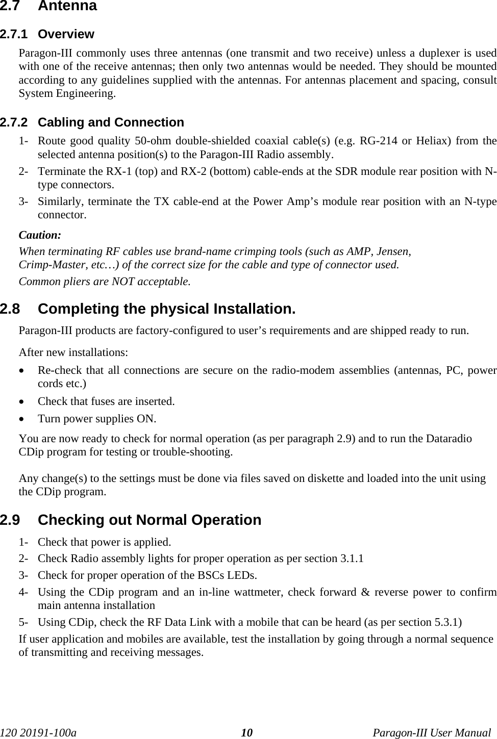 120 20191-100a Paragon-III User Manual102.7  Antenna2.7.1  OverviewParagon-III commonly uses three antennas (one transmit and two receive) unless a duplexer is usedwith one of the receive antennas; then only two antennas would be needed. They should be mountedaccording to any guidelines supplied with the antennas. For antennas placement and spacing, consultSystem Engineering. 2.7.2  Cabling and Connection1- Route good quality 50-ohm double-shielded coaxial cable(s) (e.g. RG-214 or Heliax) from theselected antenna position(s) to the Paragon-III Radio assembly.2- Terminate the RX-1 (top) and RX-2 (bottom) cable-ends at the SDR module rear position with N-type connectors.3- Similarly, terminate the TX cable-end at the Power Amp’s module rear position with an N-typeconnector.Caution: When terminating RF cables use brand-name crimping tools (such as AMP, Jensen,Crimp-Master, etc…) of the correct size for the cable and type of connector used.Common pliers are NOT acceptable.2.8  Completing the physical Installation.Paragon-III products are factory-configured to user’s requirements and are shipped ready to run. After new installations:• Re-check that all connections are secure on the radio-modem assemblies (antennas, PC, powercords etc.)• Check that fuses are inserted.• Turn power supplies ON.You are now ready to check for normal operation (as per paragraph 2.9) and to run the DataradioCDip program for testing or trouble-shooting.Any change(s) to the settings must be done via files saved on diskette and loaded into the unit usingthe CDip program.2.9  Checking out Normal Operation1- Check that power is applied.2- Check Radio assembly lights for proper operation as per section 3.1.13- Check for proper operation of the BSCs LEDs.4- Using the CDip program and an in-line wattmeter, check forward &amp; reverse power to confirmmain antenna installation5- Using CDip, check the RF Data Link with a mobile that can be heard (as per section 5.3.1)If user application and mobiles are available, test the installation by going through a normal sequenceof transmitting and receiving messages.
