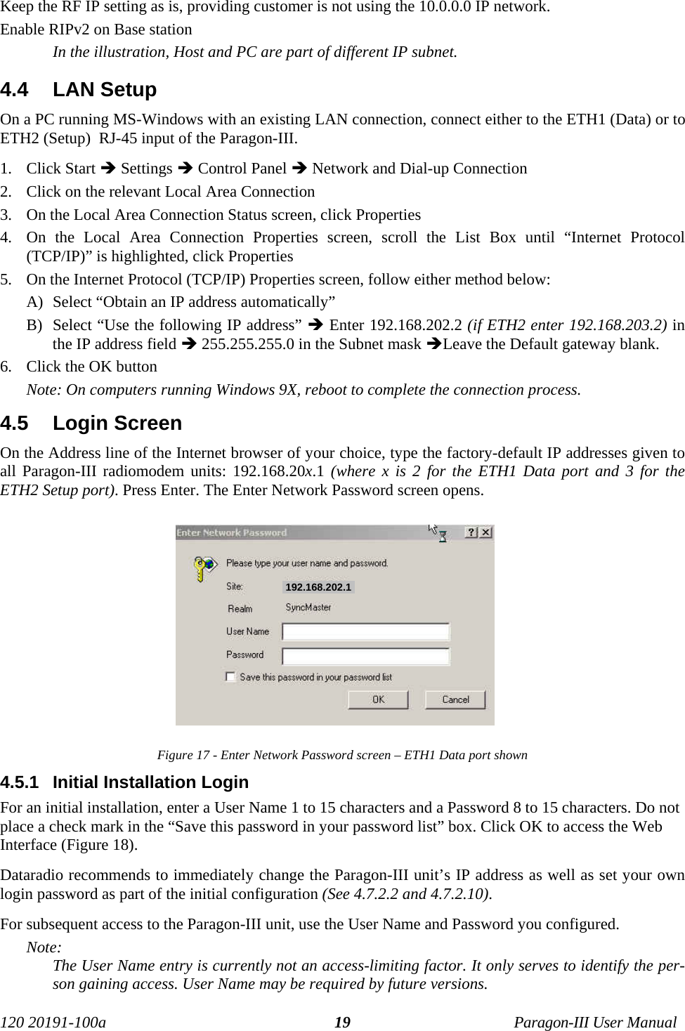 120 20191-100a Paragon-III User Manual19Keep the RF IP setting as is, providing customer is not using the 10.0.0.0 IP network.Enable RIPv2 on Base stationIn the illustration, Host and PC are part of different IP subnet.4.4  LAN SetupOn a PC running MS-Windows with an existing LAN connection, connect either to the ETH1 (Data) or toETH2 (Setup)  RJ-45 input of the Paragon-III.1. Click Start Î Settings Î Control Panel Î Network and Dial-up Connection2. Click on the relevant Local Area Connection3. On the Local Area Connection Status screen, click Properties4. On the Local Area Connection Properties screen, scroll the List Box until “Internet Protocol(TCP/IP)” is highlighted, click Properties5. On the Internet Protocol (TCP/IP) Properties screen, follow either method below:A) Select “Obtain an IP address automatically” B) Select “Use the following IP address” Î Enter 192.168.202.2 (if ETH2 enter 192.168.203.2) inthe IP address field Î 255.255.255.0 in the Subnet mask ÎLeave the Default gateway blank.6. Click the OK buttonNote: On computers running Windows 9X, reboot to complete the connection process.4.5  Login ScreenOn the Address line of the Internet browser of your choice, type the factory-default IP addresses given toall Paragon-III radiomodem units: 192.168.20x.1 (where x is 2 for the ETH1 Data port and 3 for theETH2 Setup port). Press Enter. The Enter Network Password screen opens.Figure 17 - Enter Network Password screen – ETH1 Data port shown4.5.1  Initial Installation LoginFor an initial installation, enter a User Name 1 to 15 characters and a Password 8 to 15 characters. Do notplace a check mark in the “Save this password in your password list” box. Click OK to access the WebInterface (Figure 18). Dataradio recommends to immediately change the Paragon-III unit’s IP address as well as set your ownlogin password as part of the initial configuration (See 4.7.2.2 and 4.7.2.10).For subsequent access to the Paragon-III unit, use the User Name and Password you configured.Note:The User Name entry is currently not an access-limiting factor. It only serves to identify the per-son gaining access. User Name may be required by future versions. 192.168.202.1