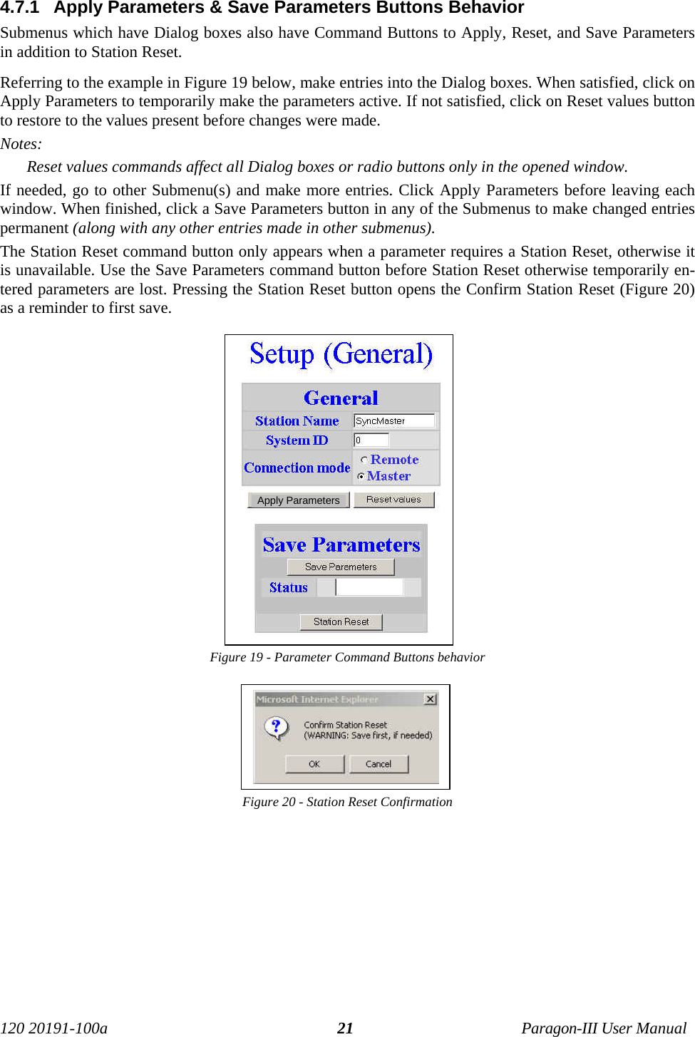 120 20191-100a Paragon-III User Manual214.7.1  Apply Parameters &amp; Save Parameters Buttons BehaviorSubmenus which have Dialog boxes also have Command Buttons to Apply, Reset, and Save Parametersin addition to Station Reset.Referring to the example in Figure 19 below, make entries into the Dialog boxes. When satisfied, click onApply Parameters to temporarily make the parameters active. If not satisfied, click on Reset values buttonto restore to the values present before changes were made.Notes:Reset values commands affect all Dialog boxes or radio buttons only in the opened window.If needed, go to other Submenu(s) and make more entries. Click Apply Parameters before leaving eachwindow. When finished, click a Save Parameters button in any of the Submenus to make changed entriespermanent (along with any other entries made in other submenus). The Station Reset command button only appears when a parameter requires a Station Reset, otherwise itis unavailable. Use the Save Parameters command button before Station Reset otherwise temporarily en-tered parameters are lost. Pressing the Station Reset button opens the Confirm Station Reset (Figure 20)as a reminder to first save.Figure 19 - Parameter Command Buttons behaviorFigure 20 - Station Reset ConfirmationApply Parameters