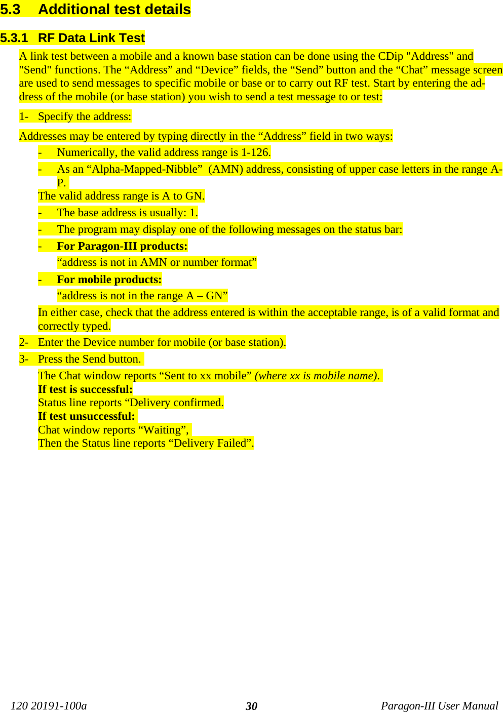 120 20191-100a Paragon-III User Manual305.3  Additional test details5.3.1  RF Data Link TestA link test between a mobile and a known base station can be done using the CDip &quot;Address&quot; and&quot;Send&quot; functions. The “Address” and “Device” fields, the “Send” button and the “Chat” message screenare used to send messages to specific mobile or base or to carry out RF test. Start by entering the ad-dress of the mobile (or base station) you wish to send a test message to or test:1- Specify the address:Addresses may be entered by typing directly in the “Address” field in two ways:- Numerically, the valid address range is 1-126.- As an “Alpha-Mapped-Nibble”  (AMN) address, consisting of upper case letters in the range A-P. The valid address range is A to GN.- The base address is usually: 1.- The program may display one of the following messages on the status bar:- For Paragon-III products:“address is not in AMN or number format”- For mobile products:“address is not in the range A – GN”In either case, check that the address entered is within the acceptable range, is of a valid format andcorrectly typed.2- Enter the Device number for mobile (or base station).3- Press the Send button. The Chat window reports “Sent to xx mobile” (where xx is mobile name). If test is successful:Status line reports “Delivery confirmed.If test unsuccessful: Chat window reports “Waiting”, Then the Status line reports “Delivery Failed”.