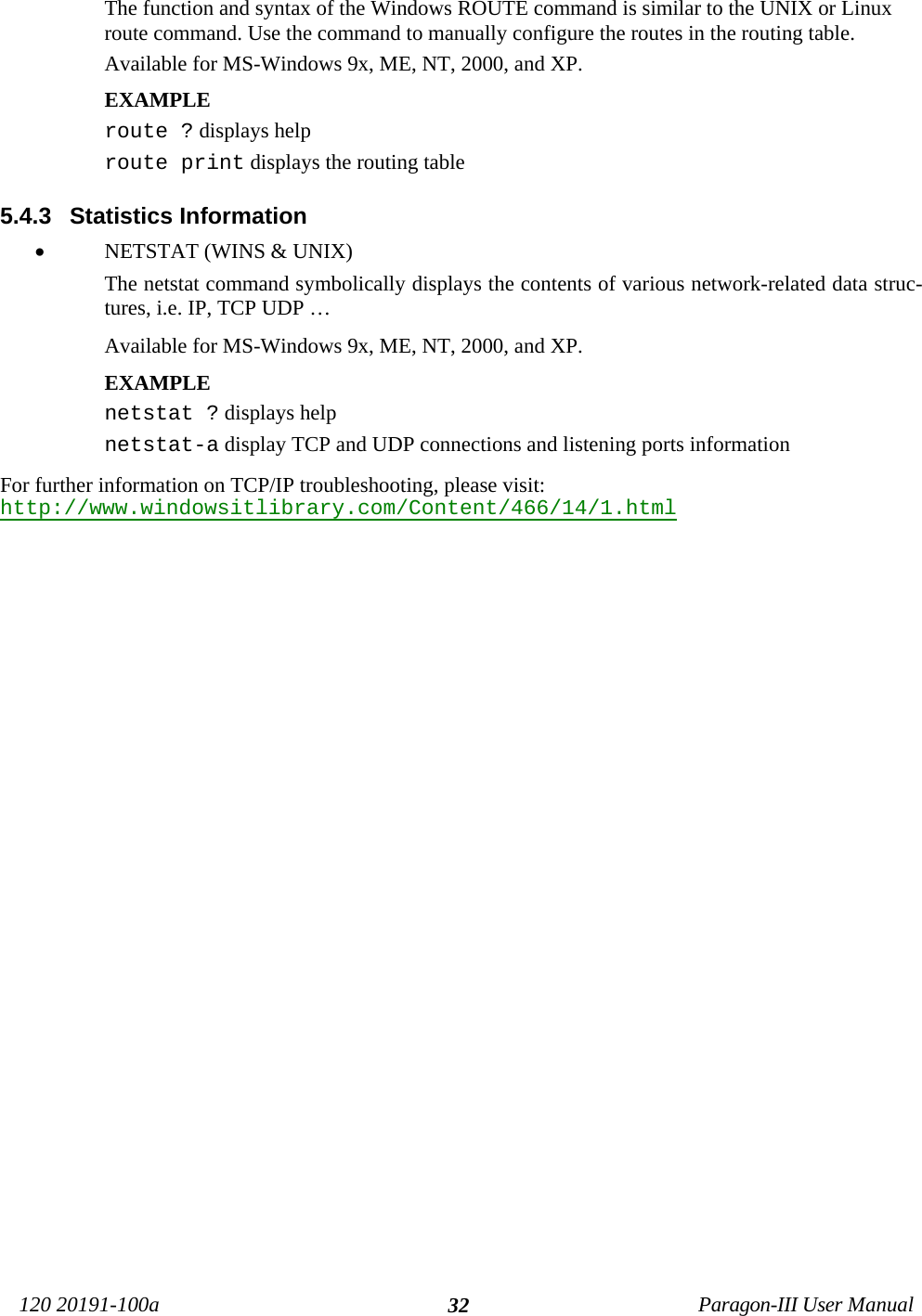120 20191-100a Paragon-III User Manual32The function and syntax of the Windows ROUTE command is similar to the UNIX or Linuxroute command. Use the command to manually configure the routes in the routing table.Available for MS-Windows 9x, ME, NT, 2000, and XP.EXAMPLE route ? displays helproute print displays the routing table 5.4.3  Statistics Information• NETSTAT (WINS &amp; UNIX) The netstat command symbolically displays the contents of various network-related data struc-tures, i.e. IP, TCP UDP …Available for MS-Windows 9x, ME, NT, 2000, and XP.EXAMPLE netstat ? displays helpnetstat-a display TCP and UDP connections and listening ports information For further information on TCP/IP troubleshooting, please visit:http://www.windowsitlibrary.com/Content/466/14/1.html