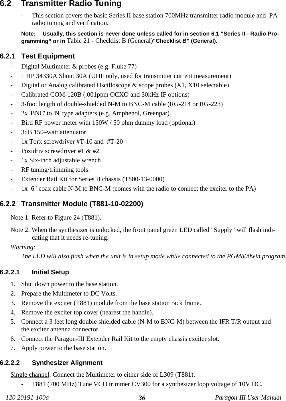 120 20191-100a Paragon-III User Manual366.2  Transmitter Radio Tuning- This section covers the basic Series II base station 700MHz transmitter radio module and  PAradio tuning and verification.Note: Usually, this section is never done unless called for in section 6.1 “Series II - Radio Pro-gramming” or in Table 21 - Checklist B (General)“Checklist B” (General).6.2.1  Test Equipment- Digital Multimeter &amp; probes (e.g. Fluke 77)- 1 HP 34330A Shunt 30A (UHF only, used for transmitter current measurement)- Digital or Analog calibrated Oscilloscope &amp; scope probes (X1, X10 selectable)- Calibrated COM-120B (.001ppm OCXO and 30kHz IF options)- 3-foot length of double-shielded N-M to BNC-M cable (RG-214 or RG-223)- 2x &apos;BNC&apos; to &apos;N&apos; type adapters (e.g. Amphenol, Greenpar).- Bird RF power meter with 150W / 50 ohm dummy load (optional)- 3dB 150–watt attenuator- 1x Torx screwdriver #T-10 and  #T-20- Pozidriv screwdriver #1 &amp; #2- 1x Six-inch adjustable wrench- RF tuning/trimming tools.- Extender Rail Kit for Series II chassis (T800-13-0000) - 1x  6&quot; coax cable N-M to BNC-M (comes with the radio to connect the exciter to the PA)6.2.2  Transmitter Module (T881-10-02200)Note 1: Refer to Figure 24 (T881).Note 2: When the synthesizer is unlocked, the front panel green LED called &quot;Supply&quot; will flash indi-cating that it needs re-tuning. Warning: The LED will also flash when the unit is in setup mode while connected to the PGM800win program. 6.2.2.1  Initial Setup1. Shut down power to the base station.2. Prepare the Multimeter to DC Volts.3. Remove the exciter (T881) module from the base station rack frame.4. Remove the exciter top cover (nearest the handle).5. Connect a 3 feet long double shielded cable (N-M to BNC-M) between the IFR T/R output andthe exciter antenna connector.6. Connect the Paragon-III Extender Rail Kit to the empty chassis exciter slot.7. Apply power to the base station.6.2.2.2  Synthesizer Alignment Single channel: Connect the Multimeter to either side of L309 (T881). - T881 (700 MHz) Tune VCO trimmer CV300 for a synthesizer loop voltage of 10V DC.