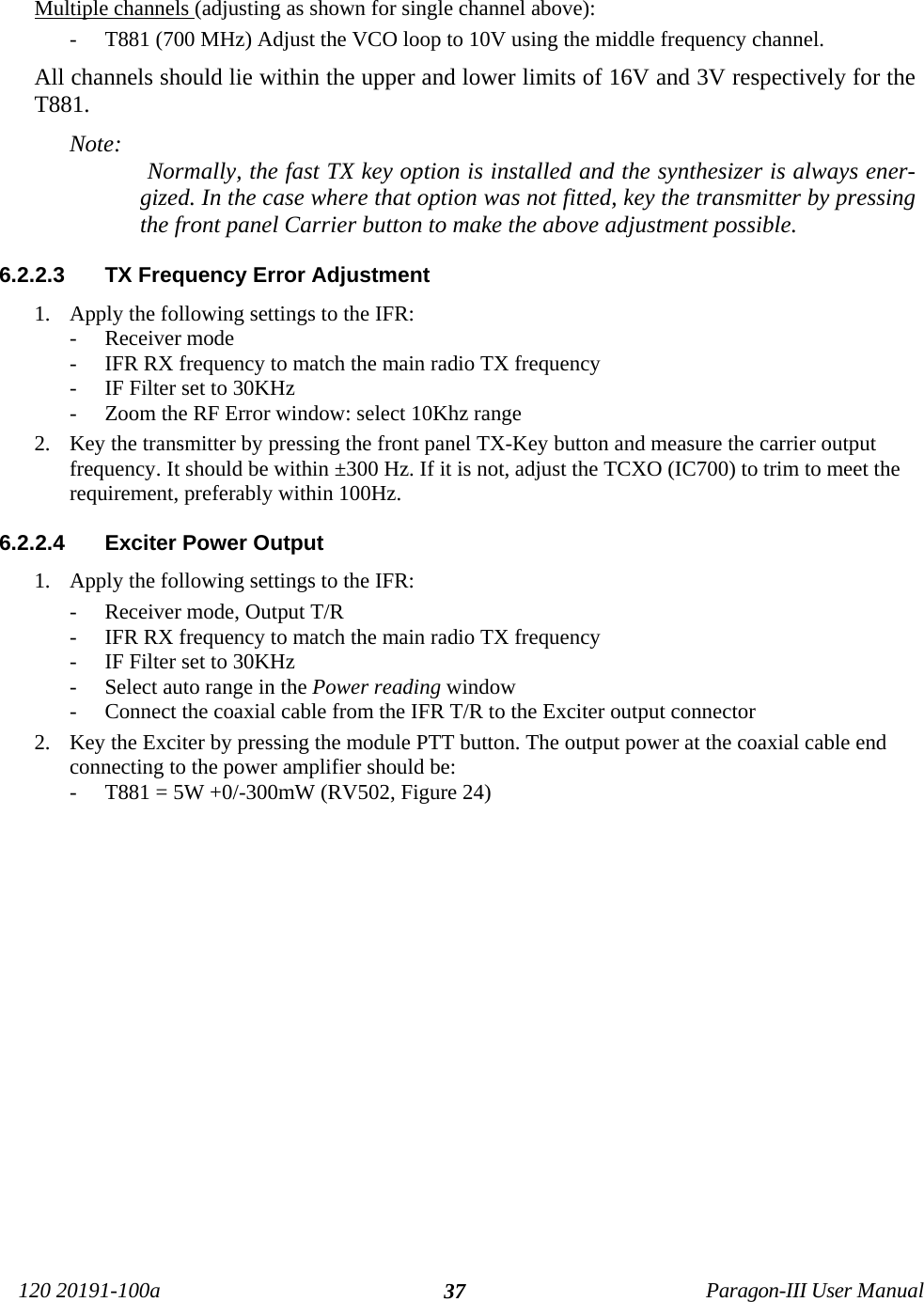 120 20191-100a Paragon-III User Manual37Multiple channels (adjusting as shown for single channel above): - T881 (700 MHz) Adjust the VCO loop to 10V using the middle frequency channel.  All channels should lie within the upper and lower limits of 16V and 3V respectively for theT881.Note:  Normally, the fast TX key option is installed and the synthesizer is always ener-gized. In the case where that option was not fitted, key the transmitter by pressingthe front panel Carrier button to make the above adjustment possible.6.2.2.3  TX Frequency Error Adjustment1. Apply the following settings to the IFR:- Receiver mode- IFR RX frequency to match the main radio TX frequency- IF Filter set to 30KHz- Zoom the RF Error window: select 10Khz range 2. Key the transmitter by pressing the front panel TX-Key button and measure the carrier outputfrequency. It should be within ±300 Hz. If it is not, adjust the TCXO (IC700) to trim to meet therequirement, preferably within 100Hz.6.2.2.4  Exciter Power Output 1. Apply the following settings to the IFR:- Receiver mode, Output T/R- IFR RX frequency to match the main radio TX frequency- IF Filter set to 30KHz- Select auto range in the Power reading window- Connect the coaxial cable from the IFR T/R to the Exciter output connector2. Key the Exciter by pressing the module PTT button. The output power at the coaxial cable endconnecting to the power amplifier should be:- T881 = 5W +0/-300mW (RV502, Figure 24)