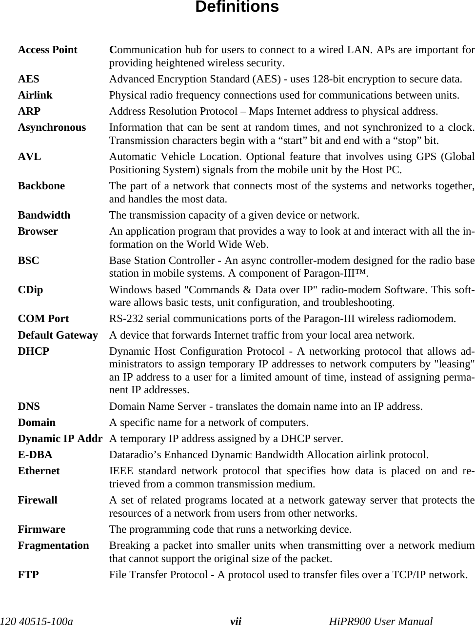 120 40515-100a HiPR900 User Manualvii Definitions  Access Point Communication hub for users to connect to a wired LAN. APs are important forproviding heightened wireless security.AES Advanced Encryption Standard (AES) - uses 128-bit encryption to secure data.Airlink Physical radio frequency connections used for communications between units.ARP Address Resolution Protocol – Maps Internet address to physical address. Asynchronous Information that can be sent at random times, and not synchronized to a clock.Transmission characters begin with a “start” bit and end with a “stop” bit. AVL Automatic Vehicle Location. Optional feature that involves using GPS (GlobalPositioning System) signals from the mobile unit by the Host PC. Backbone  The part of a network that connects most of the systems and networks together,and handles the most data.Bandwidth  The transmission capacity of a given device or network.Browser  An application program that provides a way to look at and interact with all the in-formation on the World Wide Web. BSC Base Station Controller - An async controller-modem designed for the radio basestation in mobile systems. A component of Paragon-III™. CDip Windows based &quot;Commands &amp; Data over IP&quot; radio-modem Software. This soft-ware allows basic tests, unit configuration, and troubleshooting.COM Port RS-232 serial communications ports of the Paragon-III wireless radiomodem. Default Gateway  A device that forwards Internet traffic from your local area network.DHCP  Dynamic Host Configuration Protocol - A networking protocol that allows ad-ministrators to assign temporary IP addresses to network computers by &quot;leasing&quot;an IP address to a user for a limited amount of time, instead of assigning perma-nent IP addresses.DNS  Domain Name Server - translates the domain name into an IP address.Domain  A specific name for a network of computers.Dynamic IP Addr A temporary IP address assigned by a DHCP server. E-DBA Dataradio’s Enhanced Dynamic Bandwidth Allocation airlink protocol.Ethernet  IEEE standard network protocol that specifies how data is placed on and re-trieved from a common transmission medium.Firewall  A set of related programs located at a network gateway server that protects theresources of a network from users from other networks.Firmware  The programming code that runs a networking device.Fragmentation Breaking a packet into smaller units when transmitting over a network mediumthat cannot support the original size of the packet.FTP  File Transfer Protocol - A protocol used to transfer files over a TCP/IP network.
