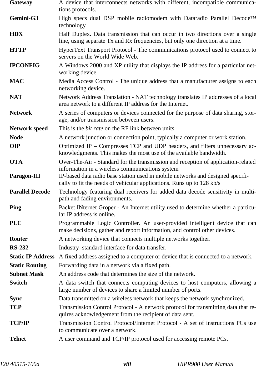 120 40515-100a HiPR900 User ManualviiiGateway  A device that interconnects networks with different, incompatible communica-tions protocols. Gemini-G3 High specs dual DSP mobile radiomodem with Dataradio Parallel Decode™technology  HDX Half Duplex. Data transmission that can occur in two directions over a singleline, using separate Tx and Rx frequencies, but only one direction at a time.HTTP  HyperText Transport Protocol - The communications protocol used to connect toservers on the World Wide Web.IPCONFIG  A Windows 2000 and XP utility that displays the IP address for a particular net-working device.MAC  Media Access Control - The unique address that a manufacturer assigns to eachnetworking device.NAT  Network Address Translation - NAT technology translates IP addresses of a localarea network to a different IP address for the Internet.Network  A series of computers or devices connected for the purpose of data sharing, stor-age, and/or transmission between users.Network speed This is the bit rate on the RF link between units. Node  A network junction or connection point, typically a computer or work station.OIP Optimized IP – Compresses TCP and UDP headers, and filters unnecessary ac-knowledgments. This makes the most use of the available bandwidth.OTA Over-The-Air - Standard for the transmission and reception of application-relatedinformation in a wireless communications systemParagon-III IP-based data radio base station used in mobile networks and designed specifi-cally to fit the needs of vehicular applications. Runs up to 128 kb/s Parallel Decode Technology featuring dual receivers for added data decode sensitivity in multi-path and fading environments.Ping  Packet INternet Groper - An Internet utility used to determine whether a particu-lar IP address is online.PLC Programmable Logic Controller. An user-provided intelligent device that canmake decisions, gather and report information, and control other devices.Router  A networking device that connects multiple networks together. RS-232 Industry–standard interface for data transfer. Static IP Address  A fixed address assigned to a computer or device that is connected to a network.Static Routing  Forwarding data in a network via a fixed path.Subnet Mask  An address code that determines the size of the network.Switch  A data switch that connects computing devices to host computers, allowing alarge number of devices to share a limited number of ports. Sync  Data transmitted on a wireless network that keeps the network synchronized. TCP  Transmission Control Protocol - A network protocol for transmitting data that re-quires acknowledgement from the recipient of data sent.TCP/IP  Transmission Control Protocol/Internet Protocol - A set of instructions PCs useto communicate over a network.Telnet  A user command and TCP/IP protocol used for accessing remote PCs.