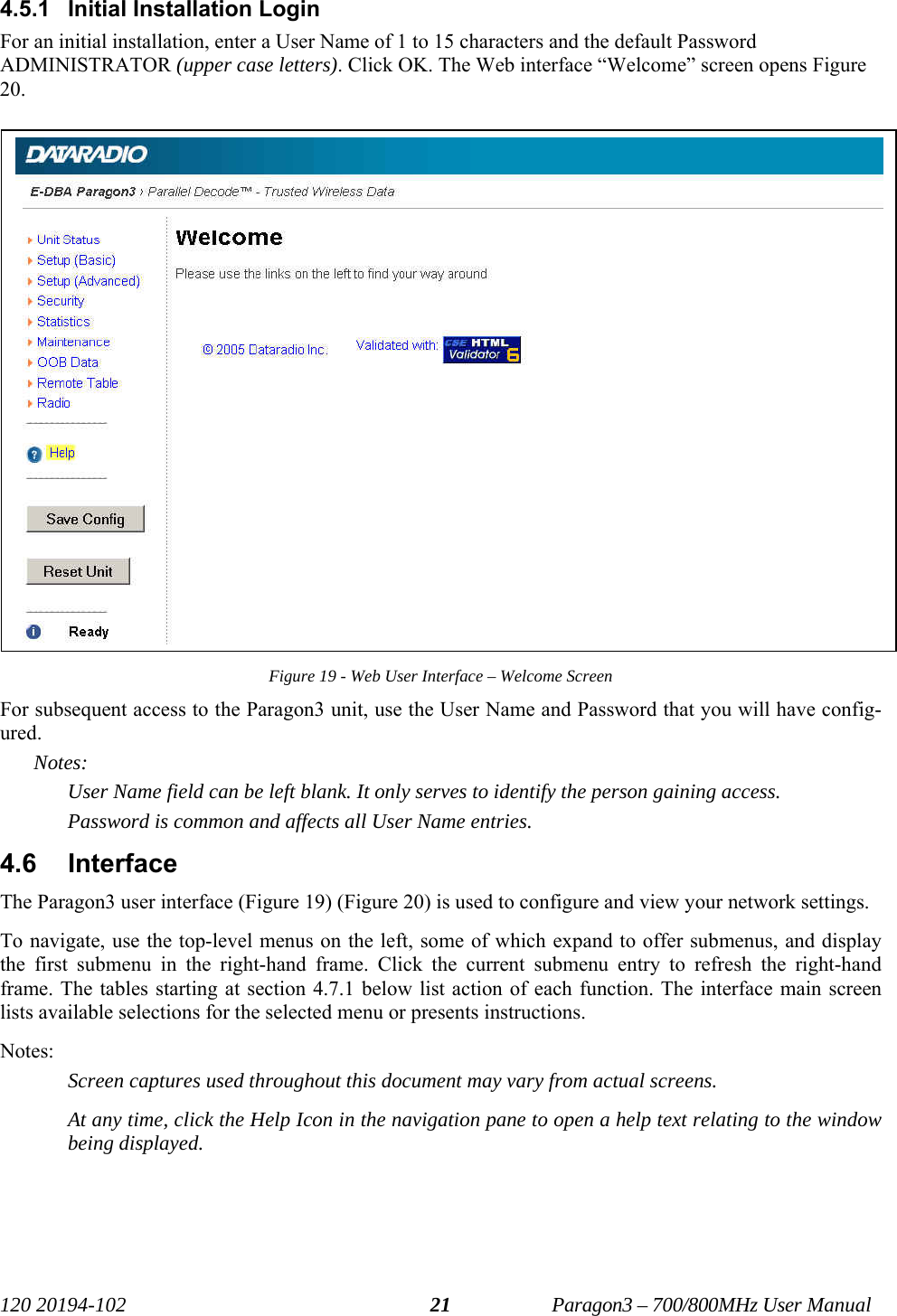   120 20194-102   Paragon3 – 700/800MHz User Manual 214.5.1 Initial Installation Login For an initial installation, enter a User Name of 1 to 15 characters and the default Password ADMINISTRATOR (upper case letters). Click OK. The Web interface “Welcome” screen opens Figure 20. Figure 19 - Web User Interface – Welcome Screen For subsequent access to the Paragon3 unit, use the User Name and Password that you will have config-ured.  Notes: User Name field can be left blank. It only serves to identify the person gaining access.  Password is common and affects all User Name entries. 4.6 Interface The Paragon3 user interface (Figure 19) (Figure 20) is used to configure and view your network settings.  To navigate, use the top-level menus on the left, some of which expand to offer submenus, and display the first submenu in the right-hand frame. Click the current submenu entry to refresh the right-hand frame. The tables starting at section 4.7.1 below list action of each function. The interface main screen lists available selections for the selected menu or presents instructions. Notes:  Screen captures used throughout this document may vary from actual screens. At any time, click the Help Icon in the navigation pane to open a help text relating to the window being displayed.  