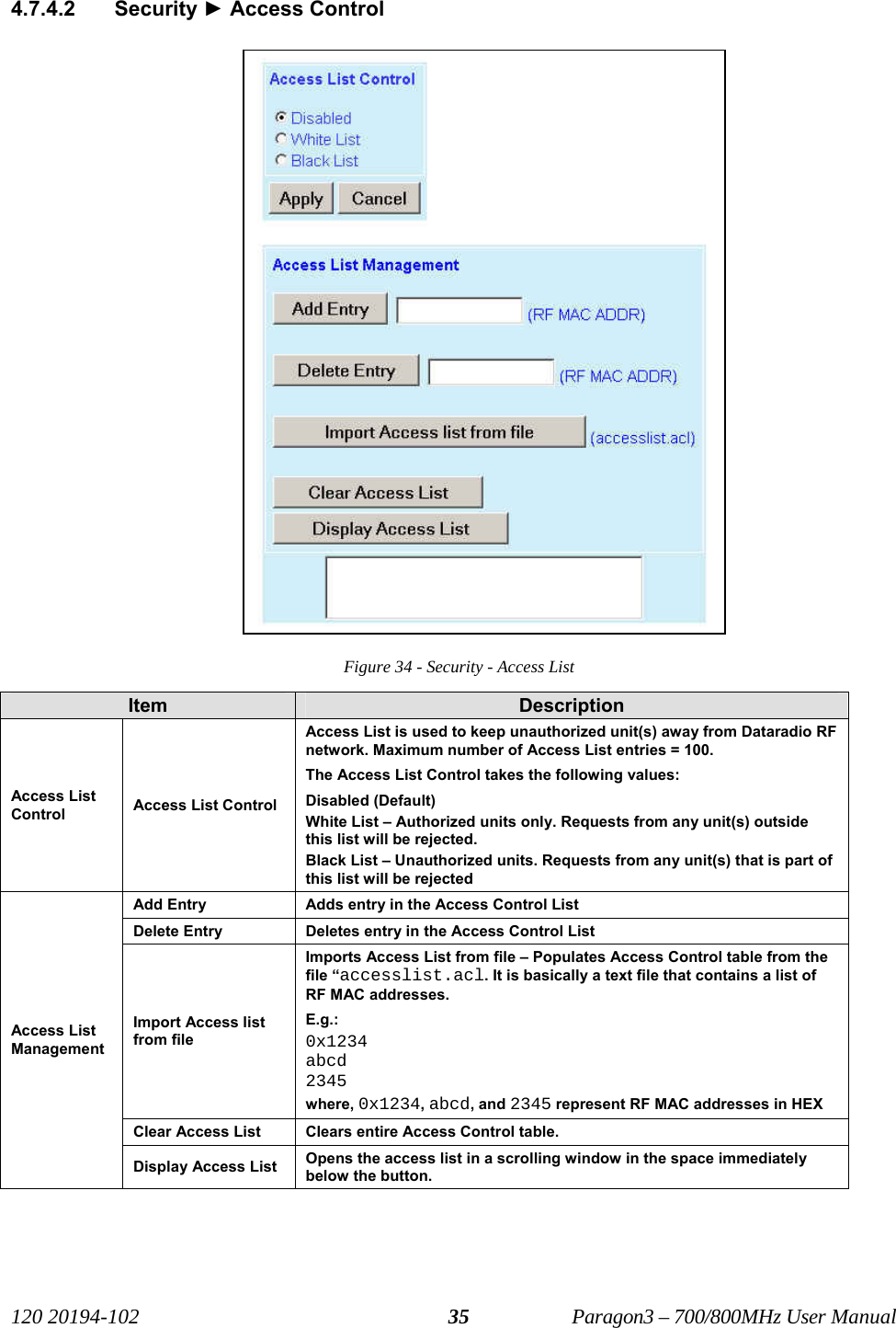   120 20194-102   Paragon3 – 700/800MHz User Manual 354.7.4.2 Security ► Access Control Figure 34 - Security - Access List Item  Description Access List Control  Access List Control Access List is used to keep unauthorized unit(s) away from Dataradio RF network. Maximum number of Access List entries = 100. The Access List Control takes the following values: Disabled (Default) White List – Authorized units only. Requests from any unit(s) outside this list will be rejected. Black List – Unauthorized units. Requests from any unit(s) that is part of this list will be rejected Add Entry  Adds entry in the Access Control List Delete Entry  Deletes entry in the Access Control List Import Access list from file Imports Access List from file – Populates Access Control table from the file “accesslist.acl. It is basically a text file that contains a list of RF MAC addresses. E.g.:  0x1234 abcd 2345 where, 0x1234, abcd, and 2345 represent RF MAC addresses in HEX Clear Access List  Clears entire Access Control table. Access List Management Display Access List  Opens the access list in a scrolling window in the space immediately below the button.   