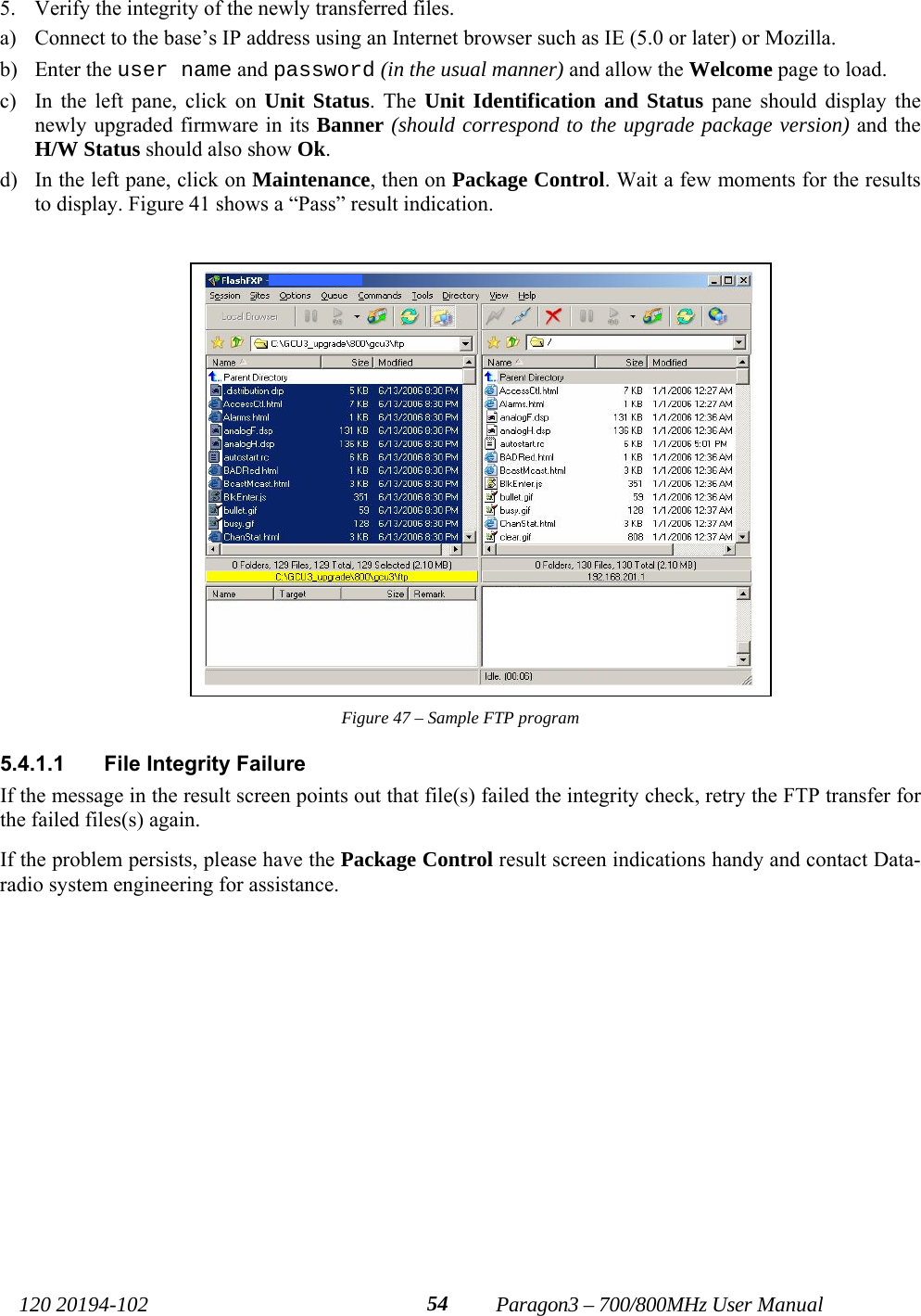   120 20194-102   Paragon3 – 700/800MHz User Manual 545. Verify the integrity of the newly transferred files.  a) Connect to the base’s IP address using an Internet browser such as IE (5.0 or later) or Mozilla. b) Enter the user name and password (in the usual manner) and allow the Welcome page to load.  c) In the left pane, click on Unit Status. The Unit Identification and Status pane should display the newly upgraded firmware in its Banner (should correspond to the upgrade package version) and the H/W Status should also show Ok. d) In the left pane, click on Maintenance, then on Package Control. Wait a few moments for the results to display. Figure 41 shows a “Pass” result indication.  Figure 47 – Sample FTP program 5.4.1.1  File Integrity Failure If the message in the result screen points out that file(s) failed the integrity check, retry the FTP transfer for the failed files(s) again.  If the problem persists, please have the Package Control result screen indications handy and contact Data-radio system engineering for assistance.     