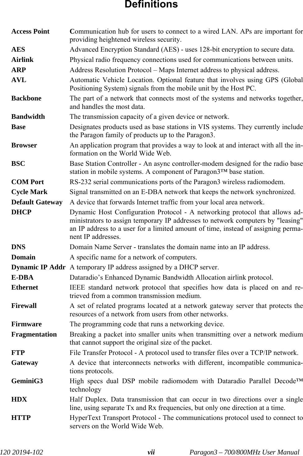   120 20194-102   Paragon3 – 700/800MHz User Manual viiDefinitions  Access Point  Communication hub for users to connect to a wired LAN. APs are important for providing heightened wireless security. AES  Advanced Encryption Standard (AES) - uses 128-bit encryption to secure data. Airlink   Physical radio frequency connections used for communications between units. ARP   Address Resolution Protocol – Maps Internet address to physical address. AVL  Automatic Vehicle Location. Optional feature that involves using GPS (Global Positioning System) signals from the mobile unit by the Host PC.  Backbone   The part of a network that connects most of the systems and networks together, and handles the most data. Bandwidth   The transmission capacity of a given device or network. Base  Designates products used as base stations in VIS systems. They currently include the Paragon family of products up to the Paragon3.  Browser   An application program that provides a way to look at and interact with all the in-formation on the World Wide Web. BSC  Base Station Controller - An async controller-modem designed for the radio base station in mobile systems. A component of Paragon3™ base station.  COM Port  RS-232 serial communications ports of the Paragon3 wireless radiomodem.  Cycle Mark   Signal transmitted on an E-DBA network that keeps the network synchronized.  Default Gateway   A device that forwards Internet traffic from your local area network. DHCP   Dynamic Host Configuration Protocol - A networking protocol that allows ad-ministrators to assign temporary IP addresses to network computers by &quot;leasing&quot; an IP address to a user for a limited amount of time, instead of assigning perma-nent IP addresses. DNS   Domain Name Server - translates the domain name into an IP address. Domain   A specific name for a network of computers. Dynamic IP Addr  A temporary IP address assigned by a DHCP server. E-DBA  Dataradio’s Enhanced Dynamic Bandwidth Allocation airlink protocol. Ethernet   IEEE standard network protocol that specifies how data is placed on and re-trieved from a common transmission medium. Firewall   A set of related programs located at a network gateway server that protects the resources of a network from users from other networks. Firmware   The programming code that runs a networking device. Fragmentation  Breaking a packet into smaller units when transmitting over a network medium that cannot support the original size of the packet. FTP   File Transfer Protocol - A protocol used to transfer files over a TCP/IP network. Gateway   A device that interconnects networks with different, incompatible communica-tions protocols. GeminiG3  High specs dual DSP mobile radiomodem with Dataradio Parallel Decode™ technology  HDX  Half Duplex. Data transmission that can occur in two directions over a single line, using separate Tx and Rx frequencies, but only one direction at a time. HTTP   HyperText Transport Protocol - The communications protocol used to connect to servers on the World Wide Web. 