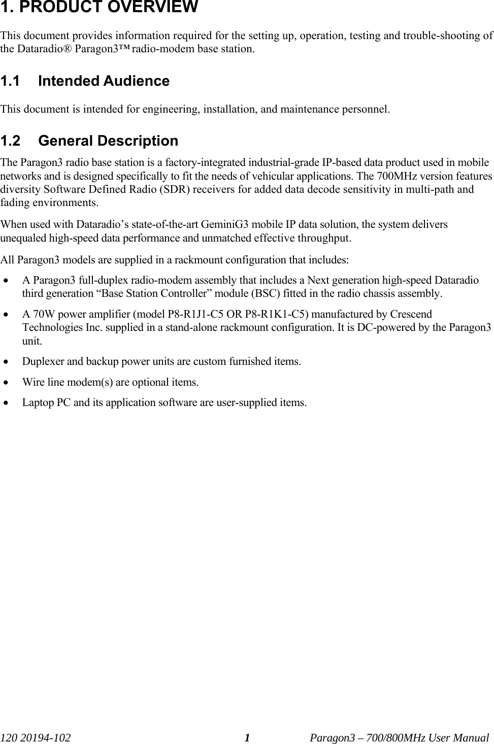   120 20194-102   Paragon3 – 700/800MHz User Manual 11. PRODUCT OVERVIEW This document provides information required for the setting up, operation, testing and trouble-shooting of the Dataradio® Paragon3™ radio-modem base station.  1.1 Intended Audience This document is intended for engineering, installation, and maintenance personnel. 1.2 General Description The Paragon3 radio base station is a factory-integrated industrial-grade IP-based data product used in mobile networks and is designed specifically to fit the needs of vehicular applications. The 700MHz version features diversity Software Defined Radio (SDR) receivers for added data decode sensitivity in multi-path and fading environments. When used with Dataradio’s state-of-the-art GeminiG3 mobile IP data solution, the system delivers unequaled high-speed data performance and unmatched effective throughput.  All Paragon3 models are supplied in a rackmount configuration that includes: • A Paragon3 full-duplex radio-modem assembly that includes a Next generation high-speed Dataradio third generation “Base Station Controller” module (BSC) fitted in the radio chassis assembly.  • A 70W power amplifier (model P8-R1J1-C5 OR P8-R1K1-C5) manufactured by Crescend Technologies Inc. supplied in a stand-alone rackmount configuration. It is DC-powered by the Paragon3 unit. • Duplexer and backup power units are custom furnished items.  • Wire line modem(s) are optional items.  • Laptop PC and its application software are user-supplied items.   