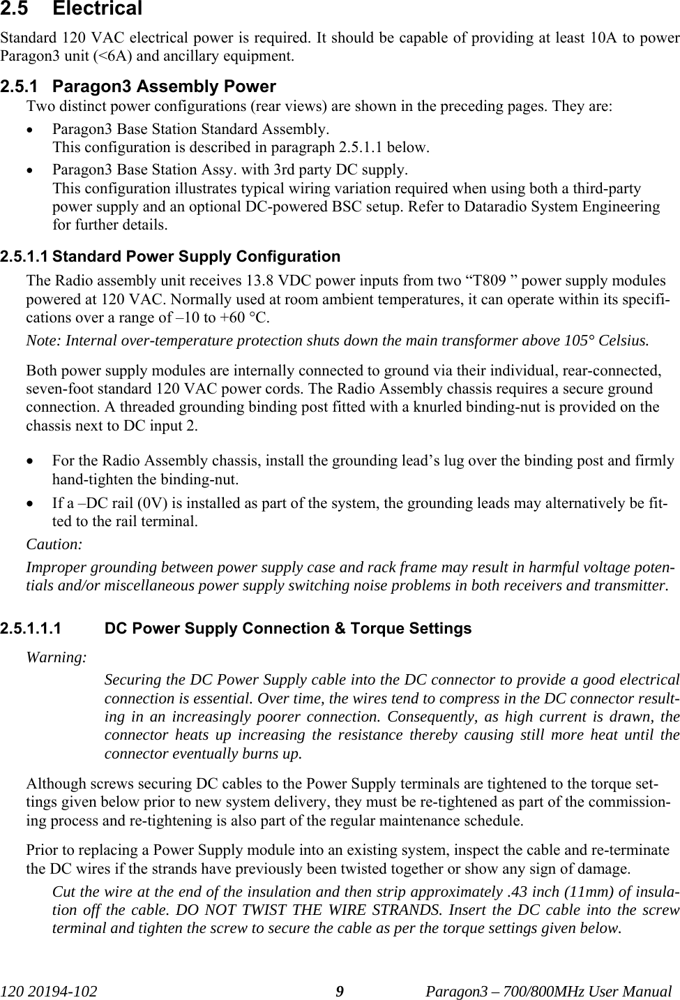   120 20194-102   Paragon3 – 700/800MHz User Manual 9 2.5 Electrical Standard 120 VAC electrical power is required. It should be capable of providing at least 10A to power Paragon3 unit (&lt;6A) and ancillary equipment. 2.5.1  Paragon3 Assembly Power Two distinct power configurations (rear views) are shown in the preceding pages. They are: • Paragon3 Base Station Standard Assembly. This configuration is described in paragraph 2.5.1.1 below. • Paragon3 Base Station Assy. with 3rd party DC supply.  This configuration illustrates typical wiring variation required when using both a third-party power supply and an optional DC-powered BSC setup. Refer to Dataradio System Engineering for further details. 2.5.1.1 Standard Power Supply Configuration The Radio assembly unit receives 13.8 VDC power inputs from two “T809 ” power supply modules powered at 120 VAC. Normally used at room ambient temperatures, it can operate within its specifi-cations over a range of –10 to +60 °C. Note: Internal over-temperature protection shuts down the main transformer above 105° Celsius. Both power supply modules are internally connected to ground via their individual, rear-connected, seven-foot standard 120 VAC power cords. The Radio Assembly chassis requires a secure ground connection. A threaded grounding binding post fitted with a knurled binding-nut is provided on the chassis next to DC input 2.  • For the Radio Assembly chassis, install the grounding lead’s lug over the binding post and firmly hand-tighten the binding-nut. • If a –DC rail (0V) is installed as part of the system, the grounding leads may alternatively be fit-ted to the rail terminal. Caution: Improper grounding between power supply case and rack frame may result in harmful voltage poten-tials and/or miscellaneous power supply switching noise problems in both receivers and transmitter. 2.5.1.1.1  DC Power Supply Connection &amp; Torque Settings Warning: Securing the DC Power Supply cable into the DC connector to provide a good electrical connection is essential. Over time, the wires tend to compress in the DC connector result-ing in an increasingly poorer connection. Consequently, as high current is drawn, the connector heats up increasing the resistance thereby causing still more heat until the connector eventually burns up.  Although screws securing DC cables to the Power Supply terminals are tightened to the torque set-tings given below prior to new system delivery, they must be re-tightened as part of the commission-ing process and re-tightening is also part of the regular maintenance schedule. Prior to replacing a Power Supply module into an existing system, inspect the cable and re-terminate the DC wires if the strands have previously been twisted together or show any sign of damage. Cut the wire at the end of the insulation and then strip approximately .43 inch (11mm) of insula-tion off the cable. DO NOT TWIST THE WIRE STRANDS. Insert the DC cable into the screw terminal and tighten the screw to secure the cable as per the torque settings given below. 
