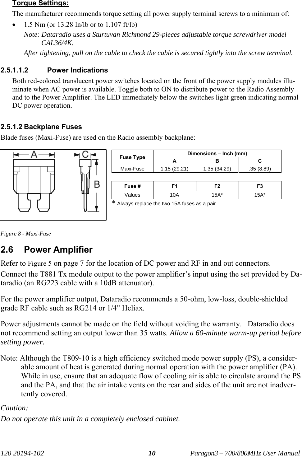   120 20194-102   Paragon3 – 700/800MHz User Manual 10Torque Settings:  The manufacturer recommends torque setting all power supply terminal screws to a minimum of: • 1.5 Nm (or 13.28 In/lb or to 1.107 ft/lb) Note: Dataradio uses a Sturtuvan Richmond 29-pieces adjustable torque screwdriver model CAL36/4K. After tightening, pull on the cable to check the cable is secured tightly into the screw terminal. 2.5.1.1.2 Power Indications Both red-colored translucent power switches located on the front of the power supply modules illu-minate when AC power is available. Toggle both to ON to distribute power to the Radio Assembly and to the Power Amplifier. The LED immediately below the switches light green indicating normal DC power operation.  2.5.1.2 Backplane Fuses Blade fuses (Maxi-Fuse) are used on the Radio assembly backplane:  Dimensions – Inch (mm) Fuse Type  A B C Maxi-Fuse  1.15 (29.21)  1.35 (34.29)  .35 (8.89)  Fuse #  F1 F2 F3 Values 10A  15A*  15A* * Always replace the two 15A fuses as a pair.   Figure 8 - Maxi-Fuse 2.6 Power Amplifier Refer to Figure 5 on page 7 for the location of DC power and RF in and out connectors. Connect the T881 Tx module output to the power amplifier’s input using the set provided by Da-taradio (an RG223 cable with a 10dB attenuator). For the power amplifier output, Dataradio recommends a 50-ohm, low-loss, double-shielded grade RF cable such as RG214 or 1/4&quot; Heliax.  Power adjustments cannot be made on the field without voiding the warranty.   Dataradio does not recommend setting an output lower than 35 watts. Allow a 60-minute warm-up period before setting power. Note: Although the T809-10 is a high efficiency switched mode power supply (PS), a consider-able amount of heat is generated during normal operation with the power amplifier (PA). While in use, ensure that an adequate flow of cooling air is able to circulate around the PS and the PA, and that the air intake vents on the rear and sides of the unit are not inadver-tently covered. Caution:  Do not operate this unit in a completely enclosed cabinet. 