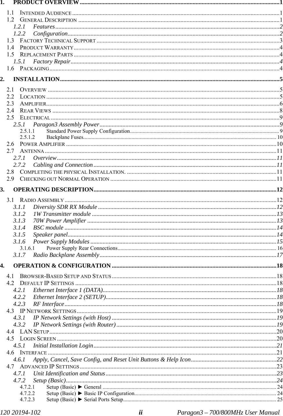   120 20194-102   Paragon3 – 700/800MHz User Manual ii  1. PRODUCT OVERVIEW...................................................................................................................................1 1.1 INTENDED AUDIENCE ........................................................................................................................................1 1.2 GENERAL DESCRIPTION ....................................................................................................................................1 1.2.1 Features...................................................................................................................................................2 1.2.2 Configuration...........................................................................................................................................2 1.3 FACTORY TECHNICAL SUPPORT ........................................................................................................................3 1.4 PRODUCT WARRANTY.......................................................................................................................................4 1.5 REPLACEMENT PARTS .......................................................................................................................................4 1.5.1 Factory Repair.........................................................................................................................................4 1.6 PACKAGING.......................................................................................................................................................4 2. INSTALLATION................................................................................................................................................5 2.1 OVERVIEW ........................................................................................................................................................5 2.2 LOCATION .........................................................................................................................................................5 2.3 AMPLIFIER.........................................................................................................................................................6 2.4 REAR VIEWS .....................................................................................................................................................8 2.5 ELECTRICAL ......................................................................................................................................................9 2.5.1 Paragon3 Assembly Power......................................................................................................................9 2.5.1.1 Standard Power Supply Configuration............................................................................................................ 9 2.5.1.2 Backplane Fuses............................................................................................................................................ 10 2.6 POWER AMPLIFIER ..........................................................................................................................................10 2.7 ANTENNA ........................................................................................................................................................11 2.7.1 Overview................................................................................................................................................11 2.7.2 Cabling and Connection........................................................................................................................11 2.8 COMPLETING THE PHYSICAL INSTALLATION. ..................................................................................................11 2.9 CHECKING OUT NORMAL OPERATION .............................................................................................................11 3. OPERATING DESCRIPTION........................................................................................................................12 3.1 RADIO ASSEMBLY ...........................................................................................................................................12 3.1.1 Diversity SDR RX Module .....................................................................................................................12 3.1.2 1W Transmitter module .........................................................................................................................13 3.1.3 70W Power Amplifier ............................................................................................................................13 3.1.4 BSC module ...........................................................................................................................................14 3.1.5 Speaker panel.........................................................................................................................................14 3.1.6 Power Supply Modules ..........................................................................................................................15 3.1.6.1 Power Supply Rear Connections................................................................................................................... 16 3.1.7 Radio Backplane Assembly....................................................................................................................17 4.  OPERATION &amp; CONFIGURATION ............................................................................................................18 4.1 BROWSER-BASED SETUP AND STATUS ............................................................................................................18 4.2 DEFAULT IP SETTINGS ....................................................................................................................................18 4.2.1 Ethernet Interface 1 (DATA)..................................................................................................................18 4.2.2  Ethernet Interface 2 (SETUP)................................................................................................................18 4.2.3 RF Interface...........................................................................................................................................18 4.3 IP NETWORK SETTINGS ...................................................................................................................................19 4.3.1  IP Network Settings (with Host) ............................................................................................................19 4.3.2  IP Network Settings (with Router).........................................................................................................19 4.4 LAN SETUP.....................................................................................................................................................20 4.5 LOGIN SCREEN ................................................................................................................................................20 4.5.1 Initial Installation Login........................................................................................................................21 4.6 INTERFACE ......................................................................................................................................................21 4.6.1  Apply, Cancel, Save Config, and Reset Unit Buttons &amp; Help Icon........................................................22 4.7 ADVANCED IP SETTINGS .................................................................................................................................23 4.7.1 Unit Identification and Status................................................................................................................23 4.7.2 Setup (Basic)..........................................................................................................................................24 4.7.2.1 Setup (Basic) ► General .............................................................................................................................. 24 4.7.2.2 Setup (Basic) ► Basic IP Configuration....................................................................................................... 24 4.7.2.3 Setup (Basic) ► Serial Ports Setup............................................................................................................... 25 