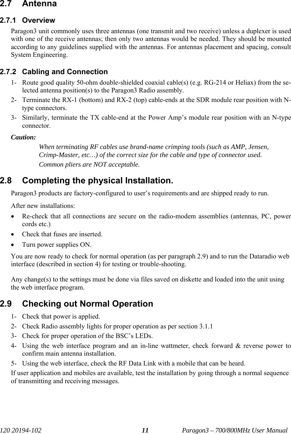   120 20194-102   Paragon3 – 700/800MHz User Manual 112.7 Antenna 2.7.1 Overview Paragon3 unit commonly uses three antennas (one transmit and two receive) unless a duplexer is used with one of the receive antennas; then only two antennas would be needed. They should be mounted according to any guidelines supplied with the antennas. For antennas placement and spacing, consult System Engineering.  2.7.2  Cabling and Connection 1- Route good quality 50-ohm double-shielded coaxial cable(s) (e.g. RG-214 or Heliax) from the se-lected antenna position(s) to the Paragon3 Radio assembly. 2- Terminate the RX-1 (bottom) and RX-2 (top) cable-ends at the SDR module rear position with N-type connectors. 3- Similarly, terminate the TX cable-end at the Power Amp’s module rear position with an N-type connector. Caution:  When terminating RF cables use brand-name crimping tools (such as AMP, Jensen, Crimp-Master, etc…) of the correct size for the cable and type of connector used. Common pliers are NOT acceptable. 2.8  Completing the physical Installation. Paragon3 products are factory-configured to user’s requirements and are shipped ready to run.  After new installations: • Re-check that all connections are secure on the radio-modem assemblies (antennas, PC, power cords etc.) • Check that fuses are inserted. • Turn power supplies ON. You are now ready to check for normal operation (as per paragraph 2.9) and to run the Dataradio web interface (described in section 4) for testing or trouble-shooting.  Any change(s) to the settings must be done via files saved on diskette and loaded into the unit using the web interface program. 2.9  Checking out Normal Operation 1- Check that power is applied. 2- Check Radio assembly lights for proper operation as per section 3.1.1 3- Check for proper operation of the BSC’s LEDs. 4- Using the web interface program and an in-line wattmeter, check forward &amp; reverse power to confirm main antenna installation. 5- Using the web interface, check the RF Data Link with a mobile that can be heard. If user application and mobiles are available, test the installation by going through a normal sequence of transmitting and receiving messages.  