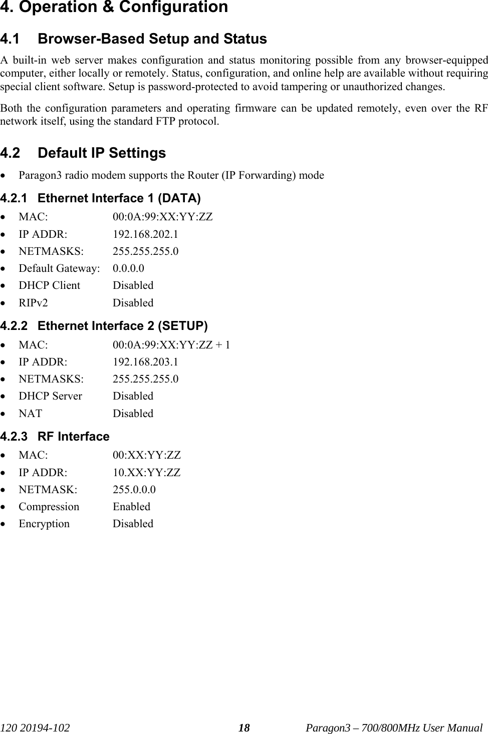   120 20194-102   Paragon3 – 700/800MHz User Manual 184. Operation &amp; Configuration 4.1  Browser-Based Setup and Status A built-in web server makes configuration and status monitoring possible from any browser-equipped computer, either locally or remotely. Status, configuration, and online help are available without requiring special client software. Setup is password-protected to avoid tampering or unauthorized changes.  Both the configuration parameters and operating firmware can be updated remotely, even over the RF network itself, using the standard FTP protocol. 4.2  Default IP Settings • Paragon3 radio modem supports the Router (IP Forwarding) mode 4.2.1  Ethernet Interface 1 (DATA) • MAC:     00:0A:99:XX:YY:ZZ • IP ADDR:     192.168.202.1 • NETMASKS:   255.255.255.0 • Default Gateway:   0.0.0.0 • DHCP Client  Disabled • RIPv2   Disabled 4.2.2  Ethernet Interface 2 (SETUP) • MAC:     00:0A:99:XX:YY:ZZ + 1 • IP ADDR:     192.168.203.1 • NETMASKS:   255.255.255.0 • DHCP Server  Disabled • NAT   Disabled 4.2.3 RF Interface • MAC:     00:XX:YY:ZZ • IP ADDR:     10.XX:YY:ZZ • NETMASK:   255.0.0.0 • Compression Enabled • Encryption   Disabled 