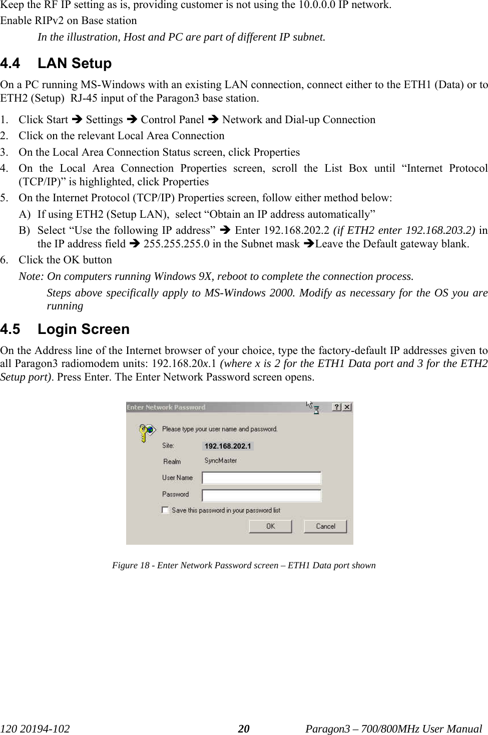   120 20194-102   Paragon3 – 700/800MHz User Manual 20Keep the RF IP setting as is, providing customer is not using the 10.0.0.0 IP network. Enable RIPv2 on Base station In the illustration, Host and PC are part of different IP subnet. 4.4 LAN Setup On a PC running MS-Windows with an existing LAN connection, connect either to the ETH1 (Data) or to ETH2 (Setup)  RJ-45 input of the Paragon3 base station. 1. Click Start Î Settings Î Control Panel Î Network and Dial-up Connection 2. Click on the relevant Local Area Connection 3. On the Local Area Connection Status screen, click Properties 4. On the Local Area Connection Properties screen, scroll the List Box until “Internet Protocol (TCP/IP)” is highlighted, click Properties 5. On the Internet Protocol (TCP/IP) Properties screen, follow either method below: A) If using ETH2 (Setup LAN),  select “Obtain an IP address automatically”  B) Select “Use the following IP address” Î Enter 192.168.202.2 (if ETH2 enter 192.168.203.2) in the IP address field Î 255.255.255.0 in the Subnet mask ÎLeave the Default gateway blank. 6. Click the OK button Note: On computers running Windows 9X, reboot to complete the connection process. Steps above specifically apply to MS-Windows 2000. Modify as necessary for the OS you are running 4.5 Login Screen On the Address line of the Internet browser of your choice, type the factory-default IP addresses given to all Paragon3 radiomodem units: 192.168.20x.1 (where x is 2 for the ETH1 Data port and 3 for the ETH2 Setup port). Press Enter. The Enter Network Password screen opens. Figure 18 - Enter Network Password screen – ETH1 Data port shown  192.168.202.1