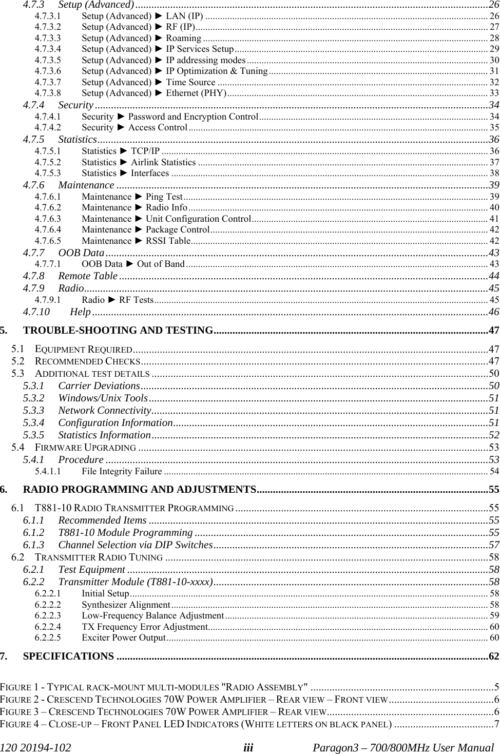   120 20194-102   Paragon3 – 700/800MHz User Manual iii4.7.3 Setup (Advanced)...................................................................................................................................26 4.7.3.1 Setup (Advanced) ► LAN (IP) .................................................................................................................... 26 4.7.3.2 Setup (Advanced) ► RF (IP)........................................................................................................................ 27 4.7.3.3 Setup (Advanced) ► Roaming ..................................................................................................................... 28 4.7.3.4 Setup (Advanced) ► IP Services Setup........................................................................................................ 29 4.7.3.5 Setup (Advanced) ► IP addressing modes................................................................................................... 30 4.7.3.6 Setup (Advanced) ► IP Optimization &amp; Tuning.......................................................................................... 31 4.7.3.7 Setup (Advanced) ► Time Source ............................................................................................................... 32 4.7.3.8 Setup (Advanced) ► Ethernet (PHY)........................................................................................................... 33 4.7.4 Security..................................................................................................................................................34 4.7.4.1 Security ► Password and Encryption Control.............................................................................................. 34 4.7.4.2 Security ► Access Control........................................................................................................................... 35 4.7.5 Statistics.................................................................................................................................................36 4.7.5.1 Statistics ► TCP/IP ...................................................................................................................................... 36 4.7.5.2 Statistics ► Airlink Statistics ....................................................................................................................... 37 4.7.5.3 Statistics ► Interfaces .................................................................................................................................. 38 4.7.6 Maintenance ..........................................................................................................................................39 4.7.6.1 Maintenance ► Ping Test............................................................................................................................. 39 4.7.6.2 Maintenance ► Radio Info........................................................................................................................... 40 4.7.6.3 Maintenance ► Unit Configuration Control................................................................................................. 41 4.7.6.4 Maintenance ► Package Control.................................................................................................................. 42 4.7.6.5 Maintenance ► RSSI Table.......................................................................................................................... 42 4.7.7 OOB Data..............................................................................................................................................43 4.7.7.1 OOB Data ► Out of Band ............................................................................................................................ 43 4.7.8 Remote Table.........................................................................................................................................44 4.7.9 Radio......................................................................................................................................................45 4.7.9.1 Radio ► RF Tests......................................................................................................................................... 45 4.7.10 Help...................................................................................................................................................46 5. TROUBLE-SHOOTING AND TESTING......................................................................................................47 5.1 EQUIPMENT REQUIRED....................................................................................................................................47 5.2 RECOMMENDED CHECKS.................................................................................................................................47 5.3 ADDITIONAL TEST DETAILS .............................................................................................................................50 5.3.1 Carrier Deviations.................................................................................................................................50 5.3.2 Windows/Unix Tools..............................................................................................................................51 5.3.3 Network Connectivity.............................................................................................................................51 5.3.4 Configuration Information.....................................................................................................................51 5.3.5 Statistics Information.............................................................................................................................52 5.4 FIRMWARE UPGRADING ..................................................................................................................................53 5.4.1 Procedure ..............................................................................................................................................53 5.4.1.1 File Integrity Failure ..................................................................................................................................... 54 6.  RADIO PROGRAMMING AND ADJUSTMENTS......................................................................................55 6.1 T881-10 RADIO TRANSMITTER PROGRAMMING ..............................................................................................55 6.1.1 Recommended Items ..............................................................................................................................55 6.1.2 T881-10 Module Programming .............................................................................................................55 6.1.3 Channel Selection via DIP Switches......................................................................................................57 6.2 TRANSMITTER RADIO TUNING ........................................................................................................................58 6.2.1 Test Equipment ......................................................................................................................................58 6.2.2 Transmitter Module (T881-10-xxxx)......................................................................................................58 6.2.2.1 Initial Setup................................................................................................................................................... 58 6.2.2.2 Synthesizer Alignment.................................................................................................................................. 58 6.2.2.3 Low-Frequency Balance Adjustment............................................................................................................ 59 6.2.2.4 TX Frequency Error Adjustment................................................................................................................... 60 6.2.2.5 Exciter Power Output.................................................................................................................................... 60 7. SPECIFICATIONS ..........................................................................................................................................62  FIGURE 1 - TYPICAL RACK-MOUNT MULTI-MODULES &quot;RADIO ASSEMBLY&quot; ....................................................................5 FIGURE 2 - CRESCEND TECHNOLOGIES 70W POWER AMPLIFIER – REAR VIEW – FRONT VIEW.......................................6 FIGURE 3 – CRESCEND TECHNOLOGIES 70W POWER AMPLIFIER – REAR VIEW..............................................................6 FIGURE 4 – CLOSE-UP – FRONT PANEL LED INDICATORS (WHITE LETTERS ON BLACK PANEL) .....................................7 