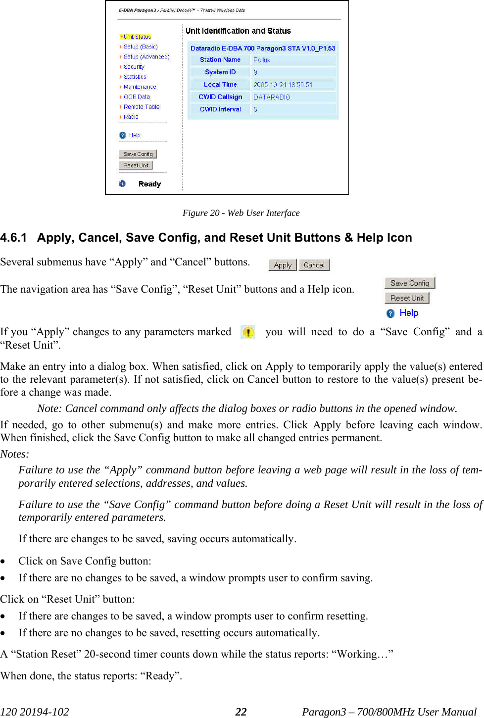   120 20194-102   Paragon3 – 700/800MHz User Manual 22 Figure 20 - Web User Interface 4.6.1  Apply, Cancel, Save Config, and Reset Unit Buttons &amp; Help Icon  Several submenus have “Apply” and “Cancel” buttons.  The navigation area has “Save Config”, “Reset Unit” buttons and a Help icon.  If you “Apply” changes to any parameters marked  you will need to do a “Save Config” and a “Reset Unit”. Make an entry into a dialog box. When satisfied, click on Apply to temporarily apply the value(s) entered to the relevant parameter(s). If not satisfied, click on Cancel button to restore to the value(s) present be-fore a change was made. Note: Cancel command only affects the dialog boxes or radio buttons in the opened window. If needed, go to other submenu(s) and make more entries. Click Apply before leaving each window. When finished, click the Save Config button to make all changed entries permanent.  Notes: Failure to use the “Apply” command button before leaving a web page will result in the loss of tem-porarily entered selections, addresses, and values. Failure to use the “Save Config” command button before doing a Reset Unit will result in the loss of temporarily entered parameters.  If there are changes to be saved, saving occurs automatically. • Click on Save Config button: • If there are no changes to be saved, a window prompts user to confirm saving.  Click on “Reset Unit” button:  • If there are changes to be saved, a window prompts user to confirm resetting. • If there are no changes to be saved, resetting occurs automatically. A “Station Reset” 20-second timer counts down while the status reports: “Working…” When done, the status reports: “Ready”.    