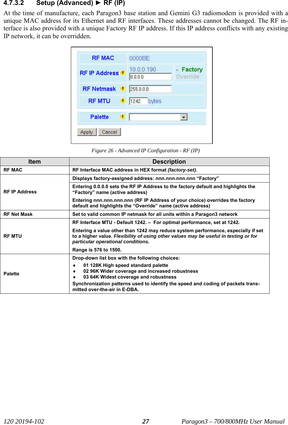   120 20194-102   Paragon3 – 700/800MHz User Manual 274.7.3.2 Setup (Advanced) ► RF (IP) At the time of manufacture, each Paragon3 base station and Gemini G3 radiomodem is provided with a unique MAC address for its Ethernet and RF interfaces. These addresses cannot be changed. The RF in-terface is also provided with a unique Factory RF IP address. If this IP address conflicts with any existing IP network, it can be overridden. Figure 26 - Advanced IP Configuration - RF (IP) Item  Description RF MAC  RF Interface MAC address in HEX format (factory-set). Displays factory-assigned address: nnn.nnn.nnn.nnn “Factory” RF IP Address Entering 0.0.0.0 sets the RF IP Address to the factory default and highlights the “Factory” name (active address) Entering nnn.nnn.nnn.nnn (RF IP Address of your choice) overrides the factory default and highlights the “Override” name (active address) RF Net Mask  Set to valid common IP netmask for all units within a Paragon3 network RF MTU RF Interface MTU - Default 1242. –  For optimal performance, set at 1242. Entering a value other than 1242 may reduce system performance, especially if set to a higher value. Flexibility of using other values may be useful in testing or for particular operational conditions.  Range is 576 to 1500. Palette Drop-down list box with the following choices: ♦ 01 128K High speed standard palette ♦ 02 96K Wider coverage and increased robustness ♦ 03 64K Widest coverage and robustness Synchronization patterns used to identify the speed and coding of packets trans-mitted over-the-air in E-DBA.   