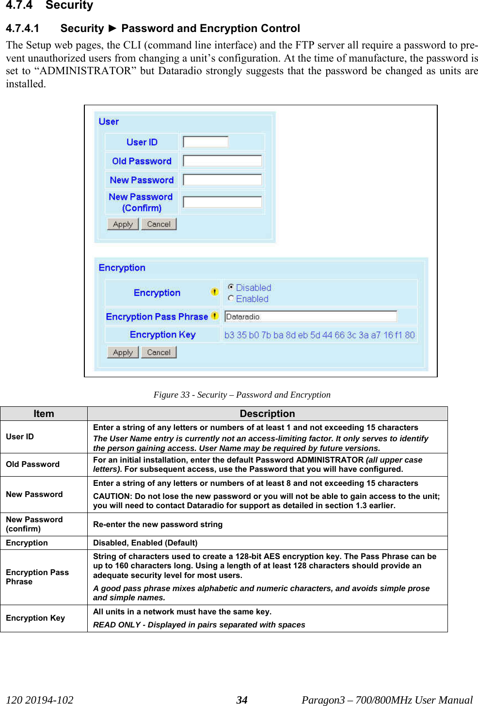   120 20194-102   Paragon3 – 700/800MHz User Manual 344.7.4  Security 4.7.4.1 Security ► Password and Encryption Control The Setup web pages, the CLI (command line interface) and the FTP server all require a password to pre-vent unauthorized users from changing a unit’s configuration. At the time of manufacture, the password is set to “ADMINISTRATOR” but Dataradio strongly suggests that the password be changed as units are installed.  Figure 33 - Security – Password and Encryption Item  Description User ID Enter a string of any letters or numbers of at least 1 and not exceeding 15 characters The User Name entry is currently not an access-limiting factor. It only serves to identify the person gaining access. User Name may be required by future versions. Old Password  For an initial installation, enter the default Password ADMINISTRATOR (all upper case letters). For subsequent access, use the Password that you will have configured. New Password Enter a string of any letters or numbers of at least 8 and not exceeding 15 characters CAUTION: Do not lose the new password or you will not be able to gain access to the unit; you will need to contact Dataradio for support as detailed in section 1.3 earlier. New Password (confirm)  Re-enter the new password string   Encryption  Disabled, Enabled (Default) Encryption Pass Phrase String of characters used to create a 128-bit AES encryption key. The Pass Phrase can be up to 160 characters long. Using a length of at least 128 characters should provide an adequate security level for most users. A good pass phrase mixes alphabetic and numeric characters, and avoids simple prose and simple names.  Encryption Key  All units in a network must have the same key.  READ ONLY - Displayed in pairs separated with spaces 