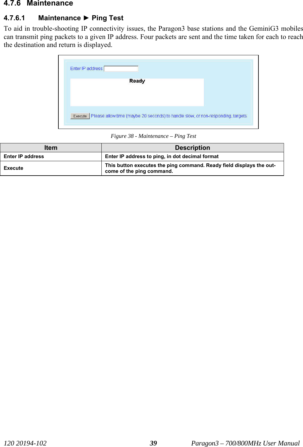   120 20194-102   Paragon3 – 700/800MHz User Manual 394.7.6 Maintenance 4.7.6.1 Maintenance ► Ping Test To aid in trouble-shooting IP connectivity issues, the Paragon3 base stations and the GeminiG3 mobiles can transmit ping packets to a given IP address. Four packets are sent and the time taken for each to reach the destination and return is displayed. Figure 38 - Maintenance – Ping Test Item  Description Enter IP address  Enter IP address to ping, in dot decimal format Execute  This button executes the ping command. Ready field displays the out-come of the ping command. 