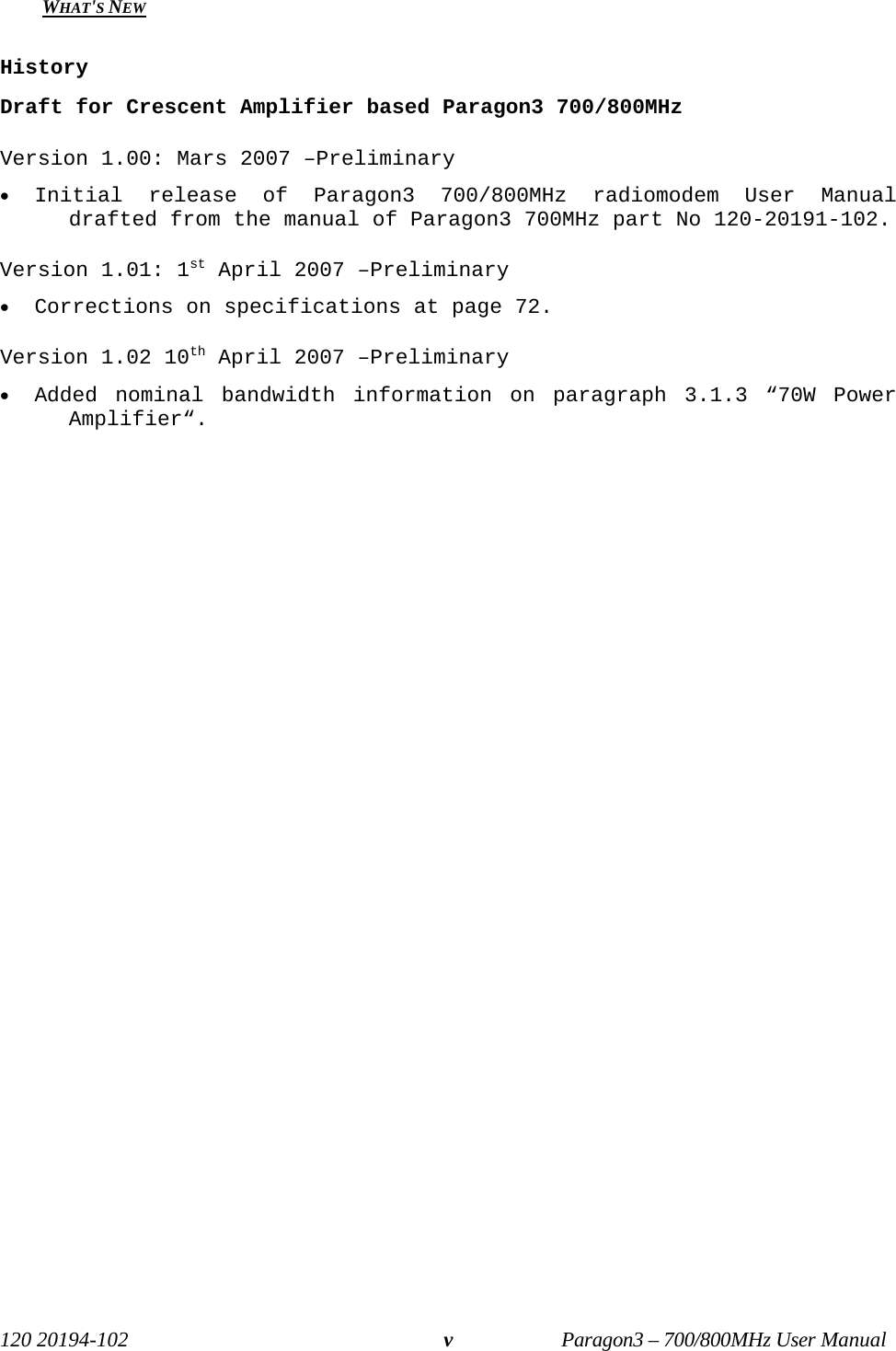   120 20194-102   Paragon3 – 700/800MHz User Manual vWHAT&apos;S NEW   History Draft for Crescent Amplifier based Paragon3 700/800MHz Version 1.00: Mars 2007 –Preliminary  • Initial release of Paragon3 700/800MHz radiomodem User Manual drafted from the manual of Paragon3 700MHz part No 120-20191-102. Version 1.01: 1st April 2007 –Preliminary  • Corrections on specifications at page 72. Version 1.02 10th April 2007 –Preliminary  • Added nominal bandwidth information on paragraph 3.1.3 “70W Power Amplifier“.  