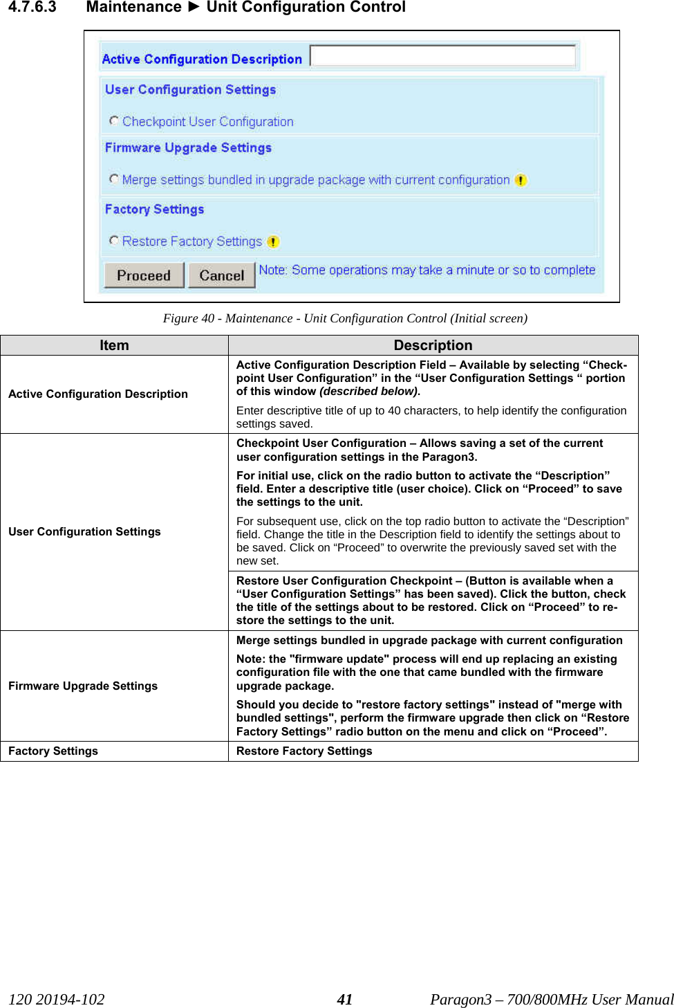   120 20194-102   Paragon3 – 700/800MHz User Manual 414.7.6.3 Maintenance ► Unit Configuration Control Figure 40 - Maintenance - Unit Configuration Control (Initial screen) Item  Description Active Configuration Description Active Configuration Description Field – Available by selecting “Check-point User Configuration” in the “User Configuration Settings “ portion of this window (described below).  Enter descriptive title of up to 40 characters, to help identify the configuration settings saved.  Checkpoint User Configuration – Allows saving a set of the current user configuration settings in the Paragon3. For initial use, click on the radio button to activate the “Description” field. Enter a descriptive title (user choice). Click on “Proceed” to save the settings to the unit.   For subsequent use, click on the top radio button to activate the “Description” field. Change the title in the Description field to identify the settings about to be saved. Click on “Proceed” to overwrite the previously saved set with the new set.  User Configuration Settings Restore User Configuration Checkpoint – (Button is available when a “User Configuration Settings” has been saved). Click the button, check the title of the settings about to be restored. Click on “Proceed” to re-store the settings to the unit. Firmware Upgrade Settings Merge settings bundled in upgrade package with current configuration Note: the &quot;firmware update&quot; process will end up replacing an existing configuration file with the one that came bundled with the firmware upgrade package. Should you decide to &quot;restore factory settings&quot; instead of &quot;merge with bundled settings&quot;, perform the firmware upgrade then click on “Restore Factory Settings” radio button on the menu and click on “Proceed”. Factory Settings  Restore Factory Settings  