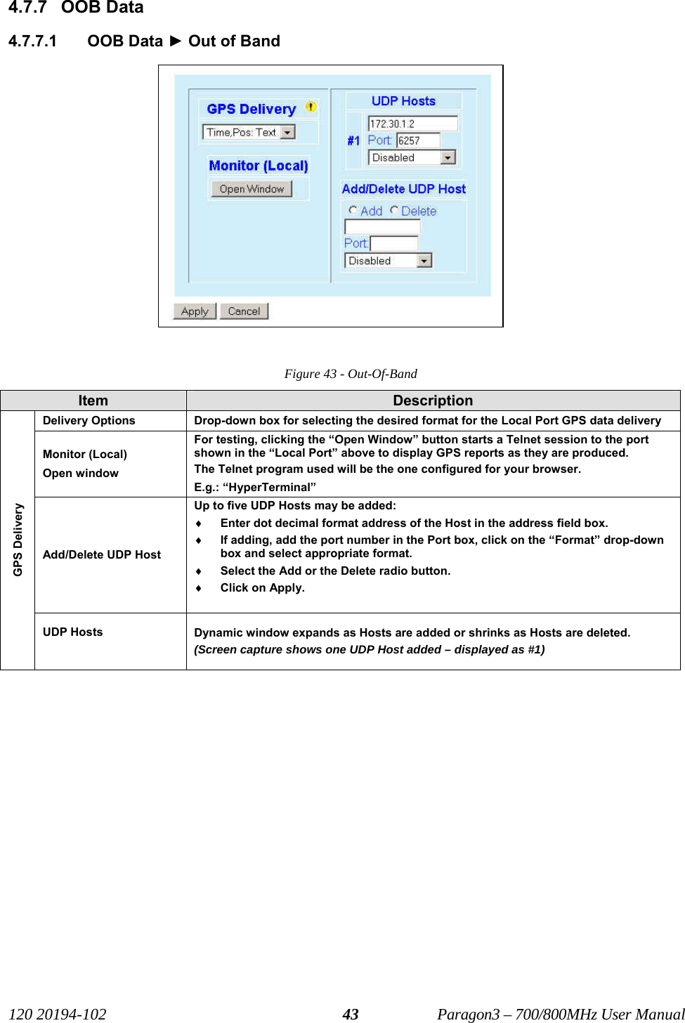   120 20194-102   Paragon3 – 700/800MHz User Manual 434.7.7 OOB Data 4.7.7.1 OOB Data ► Out of Band  Figure 43 - Out-Of-Band Item  Description Delivery Options  Drop-down box for selecting the desired format for the Local Port GPS data delivery Monitor (Local) Open window For testing, clicking the “Open Window” button starts a Telnet session to the port shown in the “Local Port” above to display GPS reports as they are produced.  The Telnet program used will be the one configured for your browser. E.g.: “HyperTerminal” Add/Delete UDP Host Up to five UDP Hosts may be added:  ♦ Enter dot decimal format address of the Host in the address field box. ♦ If adding, add the port number in the Port box, click on the “Format” drop-down box and select appropriate format. ♦ Select the Add or the Delete radio button. ♦ Click on Apply.   GPS Delivery UDP Hosts   Dynamic window expands as Hosts are added or shrinks as Hosts are deleted. (Screen capture shows one UDP Host added – displayed as #1)   